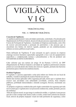 VIGILÂNCIA
V I G
146
VIGILÂNCIA (VIG)
VIG – I - TIPOS DE VIGILÂNCIA
ConceitodeVigilância:
A vigilância patrimonial é uma atividade autorizada, controlada e fiscalizada pelo
Departamento de Polícia Federal, desenvolvida por pessoas capacitadas através de
Cursos de Formação de Vigilantes, vinculadas às Empresas autorizadas, com o fim
de exercer preventivamente a proteção do patrimônio e das pessoas que se
encontram nos limites do imóvel vigiado, podendo ser em estabelecimentos
urbanos oururais;públicosou privados.
Outra definição de Vigilância: É uma sensação na qual a pessoa ou empresa
emprega recursos humanos capacitados agregando a isso o uso de equipamentos
específicos e estabelecendo normas e procedimentos a fim de produzir um
ESTADO DEAUSÊNCIADE RISCO.
Cabe salientar que nos termos do artigo 18 da Portaria 3.233/12, do DPF
(Departamento de Polícia Federal) a atividade de vigilância patrimonial somente
poderá ser exercida dentro dos limites dos imóveis vigiados, portanto das barreiras
perimetraisparao interiordoestabelecimento.
PerfildoVigilante:
O vigilante é a pessoa capacitada a zelar pela ordem nos limites do seu local de
trabalho,visandoàsatisfaçãodo usuáriofinaldoseu serviço.
Dentro das normas aplicadas sobre segurança privada, temos que o vigilante deve
exercer suas atividades com urbanidade (civilidade, cortesia, boas relações
públicas), probidade (honestidade) e denodo (coragem, bravura, mostrando seu
valor).
As próprias exigências estabelecidas pelo órgão controlador da segurança privada
nos revelam que o vigilante deve ser pessoa de conduta reta, sendo, portanto, pessoa
deconfiança.
Além do aspecto moral, no que tange à conduta de retidão, o vigilante é uma pessoa
que deve estar o tempo todo alerta a tudo e a todos, tendo total controle da situação
local, através da própria inspeção visual em todo perímetro de segurança, como
 