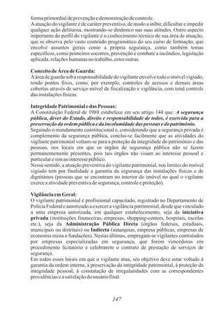 147
formaprimordialdeprevençãoedemonstraçãodecontrole.
Aatuação do vigilante é de caráter preventivo, de modo a inibir, dificultar e impedir
qualquer ação delituosa, mostrando-se dinâmico nas suas atitudes. Outro aspecto
importante do perfil do vigilante é o conhecimento técnico de sua área de atuação,
que se observa pelo vasto conteúdo programático do seu curso de formação, que
envolve assuntos gerais como a própria segurança, como também temas
específicos, como primeiros socorros, prevenção e combate a incêndios, legislação
aplicada,relaçõeshumanasnotrabalho,entreoutras.
ConceitodeÁreadeGuarda:
Aárea de guarda sob a responsabilidade do vigilante envolve todo o imóvel vigiado,
tendo pontos fixos, como, por exemplo, controles de acessos e demais áreas
cobertas através de serviço móvel de fiscalização e vigilância, com total controle
dasinstalaçõesfísicas.
Integridade Patrimonialedas Pessoas:
A Constituição Federal de 1988 estabelece em seu artigo 144 que: A segurança
pública, dever do Estado, direito e responsabilidade de todos, é exercida para a
preservaçãodaordempúblicaedaincolumidadedas pessoas edopatrimônio.
Seguindo o mandamento constitucional e, considerando que a segurança privada é
complemento da segurança pública, conclui-se facilmente que as atividades do
vigilante patrimonial voltam-se para a proteção da integridade do patrimônio e das
pessoas, nos locais em que os órgãos de segurança pública não se fazem
permanentemente presentes, pois tais órgãos não visam ao interesse pessoal e
particularesimaointeressepúblico.
Nesse sentido, a atuação preventiva do vigilante patrimonial, nos limites do imóvel
vigiado tem por finalidade a garantia da segurança das instalações físicas e de
dignitários (pessoas que se encontram no interior do imóvel no qual o vigilante
exerceaatividadepreventivadesegurança,controleeproteção).
VigilânciaemGeral:
O vigilante patrimonial é profissional capacitado, registrado no Departamento de
Polícia Federal e autorizado a exercer a vigilância patrimonial, desde que vinculado
a uma empresa autorizada, em qualquer estabelecimento, seja da iniciativa
privada (instituições financeiras, empresas, shopping-centers, hospitais, escolas
etc.), seja da Administração Pública Direta (órgãos federais, estaduais,
municipais ou distritais) ou Indireta (autarquias, empresa públicas, empresas de
economia mista e fundações). Nestas últimas, empregam-se vigilantes contratados
por empresas especializadas em segurança, que forem vencedoras em
procedimento licitatório e celebrarem o contrato de prestação de serviços de
segurança.
Em todos esses locais em que o vigilante atua, seu objetivo deve estar voltado à
garantia da ordem interna, à preservação da integridade patrimonial, à proteção da
integridade pessoal, à constatação de irregularidades com as correspondentes
providênciaseasatisfaçãodo usuáriofinal.
 
