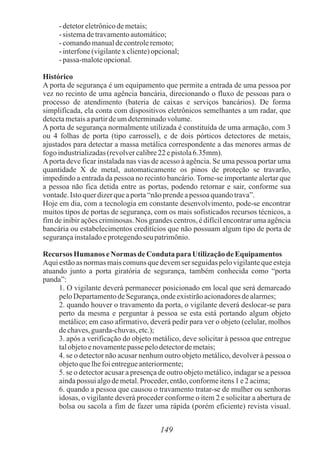 149
- detetoreletrônicodemetais;
- sistemadetravamentoautomático;
- comandomanualdecontroleremoto;
- interfone(vigilantex cliente)opcional;
- passa-maloteopcional.
Histórico
A porta de segurança é um equipamento que permite a entrada de uma pessoa por
vez no recinto de uma agência bancária, direcionando o fluxo de pessoas para o
processo de atendimento (bateria de caixas e serviços bancários). De forma
simplificada, ela conta com dispositivos eletrônicos semelhantes a um radar, que
detectametaisapartirdeumdeterminadovolume.
A porta de segurança normalmente utilizada é constituída de uma armação, com 3
ou 4 folhas de porta (tipo carrossel), e de dois pórticos detectores de metais,
ajustados para detectar a massa metálica correspondente a das menores armas de
fogo industrializadas(revolvercalibre22 epistola6.35mm).
Aporta deve ficar instalada nas vias de acesso à agência. Se uma pessoa portar uma
quantidade X de metal, automaticamente os pinos de proteção se travarão,
impedindo a entrada da pessoa no recinto bancário. Torne-se importante alertar que
a pessoa não fica detida entre as portas, podendo retornar e sair, conforme sua
vontade.Istoquerdizerqueaporta“nãoprendeapessoa quandotrava”.
Hoje em dia, com a tecnologia em constante desenvolvimento, pode-se encontrar
muitos tipos de portas de segurança, com os mais sofisticados recursos técnicos, a
fim de inibir ações criminosas. Nos grandes centros, é difícil encontrar uma agência
bancária ou estabelecimentos creditícios que não possuam algum tipo de porta de
segurançainstaladoeprotegendoseu patrimônio.
Recursos Humanos eNormas de Conduta para UtilizaçãodeEquipamentos
Aqui estão as normas mais comuns que devem ser seguidas pelo vigilante que esteja
atuando junto a porta giratória de segurança, também conhecida como “porta
panda”:
1. O vigilante deverá permanecer posicionado em local que será demarcado
peloDepartamentodeSegurança,ondeexistirãoacionadoresdealarmes;
2. quando houver o travamento da porta, o vigilante deverá deslocar-se para
perto da mesma e perguntar à pessoa se esta está portando algum objeto
metálico; em caso afirmativo, deverá pedir para ver o objeto (celular, molhos
dechaves,guarda-chuvas,etc.);
3. após a verificação do objeto metálico, deve solicitar à pessoa que entregue
talobjetoenovamentepasse pelodetectordemetais;
4. se o detector não acusar nenhum outro objeto metálico, devolver à pessoa o
objetoquelhefoientregueanteriormente;
5. se o detector acusar a presença de outro objeto metálico, indagar se a pessoa
aindapossui algodemetal.Proceder,então,conformeitens1 e2 acima;
6. quando a pessoa que causou o travamento tratar-se de mulher ou senhoras
idosas, o vigilante deverá proceder conforme o item 2 e solicitar a abertura de
bolsa ou sacola a fim de fazer uma rápida (porém eficiente) revista visual.
 