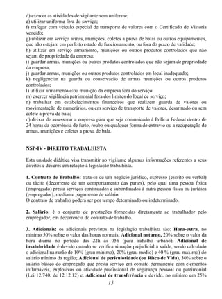 15
d) exercer as atividades de vigilante sem uniforme;
e) utilizar uniforme fora do serviço;
f) trafegar com veículo especial de transporte de valores com o Certificado de Vistoria
vencido;
g) utilizar em serviço armas, munições, coletes a prova de balas ou outros equipamentos,
que não estejam em perfeito estado de funcionamento, ou fora do prazo de validade;
h) utilizar em serviço armamento, munições ou outros produtos controlados que não
sejam de propriedade da empresa;
i) guardar armas, munições ou outros produtos controlados que não sejam de propriedade
da empresa;
j) guardar armas, munições ou outros produtos controlados em local inadequado;
k) negligenciar na guarda ou conservação de armas munições ou outros produtos
controlados;
l) utilizar armamento e/ou munição da empresa fora do serviço;
m) exercer vigilância patrimonial fora dos limites do local de serviço;
n) trabalhar em estabelecimentos financeiros que realizem guarda de valores ou
movimentação de numerários, ou em serviço de transporte de valores, desarmado ou sem
colete a prova de bala;
o) deixar de assessorar a empresa para que seja comunicado à Polícia Federal dentro de
24 horas da ocorrência de furto, roubo ou qualquer forma de extravio ou a recuperação de
armas, munições e coletes a prova de bala.
NSP-IV - DIREITO TRABALHISTA
Esta unidade didática visa transmitir ao vigilante algumas informações referentes a seus
direitos e deveres em relação à legislação trabalhista.
1. Contrato de Trabalho: trata-se de um negócio jurídico, expresso (escrito ou verbal)
ou tácito (decorrente de um comportamento das partes), pelo qual uma pessoa física
(empregado) presta serviços continuados e subordinados à outra pessoa física ou jurídica
(empregador), mediante pagamento de salário.
O contrato de trabalho poderá ser por tempo determinado ou indeterminado.
2. Salário: é o conjunto de prestações fornecidas diretamente ao trabalhador pelo
empregador, em decorrência do contrato de trabalho.
3. Adicionais: os adicionais previstos na legislação trabalhista são: Hora-extra, no
mínimo 50% sobre o valor das horas normais; Adicional noturno, 20% sobre o valor da
hora diurna no período das 22h às 05h (para trabalho urbano); Adicional de
insalubridade é devido quando se verifica situação prejudicial à saúde, sendo calculado
o adicional na razão de 10% (grau mínimo), 20% (grau médio) e 40 % (grau máximo) do
salário mínimo da região; Adicional de periculosidade (ou Risco de Vida), 30% sobre o
salário básico do empregado que presta serviço em contato permanente com elementos
inflamáveis, explosivos ou atividade profissional de segurança pessoal ou patrimonial
(Lei 12.740, de 12.12.12) e, Adicional de transferência é devido, no mínimo em 25%
 