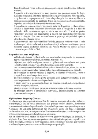 150
Todo trabalho deve ser feito com educação exemplar, ponderação e palavras
amenas;
7. quando o travamento ocorrer com pessoas que possuam arma de fogo,
avisando o vigilante a respeito dessa condição e apresentando o porte de arma,
o vigilante deverá perguntar se é cliente daquela agência e somente liberar a
porta após autorização da gerência. Caso a pessoa não receba autorização,
impediraentradaesolicitarqueretornesemaarma;
8. quando o travamento ocorrer e a pessoa tratar-se de policial civil ou militar,
solicitar a identidade funcional, observando bem a fotografia e a data de
validade. Vale acrescentar que existem no mercado “carteiras porta-
funcional”, que não são documentos e podem ser adquiridas por pessoas
alheias à função. Em caso de confirmar a presença de policial, após a
identificação,liberaraporta;
9. quando tratar-se de policial militar fardado, proceder conforme item 8. Vale
lembrar que vários estabelecimentos bancários já sofreram assaltos em que o
meliante trajava uniforme completo da Policia Militar ou coletes de uso
costumeiropelaPoliciaCivil.
Regras básicas paraovigilante
a) Os funcionários e vigilantes não tem autorização para guardar ou manter-se
deposse dearmasdeclientes,visitantes,policiais,etc.
b) jamais, em hipótese alguma, deverá o vigilante acionar a abertura da porta
(após travada),semadevidaidentificaçãodescritaanteriormente.
c) o revezamento no horário de almoço deverá ser criterioso, de modo que as
cautelassejamredobradas.Grandeíndicedeassaltosocorrenesse período.
d) esclarecer, de forma educada e objetiva, a clientes e visitantes, sobre o
porquêdoeventualbloqueiodaporta.
e) conscientizar-se de que a porta giratória, com detector de metais, é um
sistemapreventivodeextremaimportância.
f) vigie, discreta e atentamente, todas as pessoas com atitudes suspeitas no
recintoenas proximidades.
g) estejasempreprontoparagarantiro acionamentodosistemadealarmes.
h) proteger sempre o armamento individual, principalmente ao abordar
pessoas retidasnaporta.
VigilânciaemShopping-Centers:
Os shoppings são as principais opções de passeio, compras, diversões infantis,
alimentação, e uso de caixas eletrônicos dos grandes centros urbanos, justamente
por ser considerado um lugar de maior circulação de pessoas e que possui segurança
A atuação do vigilante patrimonial nos shoppings, como em todo e qualquer
estabelecimento, tem caráter preventivo de modo a coibir ações criminosas pela sua
própriapresençareconhecidapelouso deuniforme.
Por se tratar de local aberto ao público e com grande circulação de pessoas, o
vigilante deve ficar atento ao comportamento e atitude das pessoas, agindo com
muita discrição, de modo a fazer segurança sem constranger aqueles que buscam
nos shoppings umpasseioemumambienteseguro eprotegido.
 