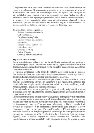 151
O vigilante não deve considerar seu trabalho como um lazer, simplesmente por
estar em um shopping. Seu comportamento deve ser o mais responsável possível,
estabelecendo um meio de comunicação com os lojistas em situações de
anormalidades e/ou pessoas com comportamento suspeito. Todos que ali se
encontram contam com a proteção que se inicia com a entrada no estacionamento e
se prolonga pelos corredores, lojas, praça de alimentação, playland e caixas
eletrônicos, que por ser considerado um ambiente seguro e movimentado, são
constantementevisitadosdaaberturaaofechamentodos shoppings.
Locaiscríticospara a segurança:
Flancosdos estacionamentos;
Galeriastécnicas;
Escadasdeemergência;
Docas decargasedescargas;
Joalherias;
Bancosecaixaseletrônicos;
LojasdeArmas;
Casas decâmbio;
Caixasd' águas;
Casas debombas/Máquinas.
VigilânciaemHospitais:
Outra instituição que utiliza o serviço de vigilância patrimonial para proteger o
patrimônio e pessoas são os Hospitais. Nestes locais, os principais delitos são furtos
de medicamentos, sequestro e troca de recém-nascidos, assassinatos e sequestro de
criminososinternados.
O vigilante empregado neste local de trabalho deve estar atento a todos os
movimentos internos, em especial nas dependências em que o acesso seja restrito a
determinadaspessoas ehoráriospré-estabelecidospelaDireção.
O equilíbrio emocional é de fundamental importância, pois se trata de local onde as
pessoas constantemente entram em desespero e, por vezes, demonstrando real
insatisfação em relação ao atendimento dos médicos e seus auxiliares, sendo,
portanto,propícioaoconflitoedesgastepsíquico.
A portaria é o local de acesso ao público em geral, devendo o vigilante ficar atento
às vias de acesso para a parte interna das instalações que são restritas a funcionários
epessoas autorizadas.
Outro momento crítico é o horário das visitas, em que a atenção deve ser redobrada,
pois os grupos criminosos que praticam delitos em hospitais são estrategistas e na
maioria das vezes se passam por enfermeiros, médicos, funcionários de empresas
prestadoras de serviços etc. Como em todos os locais de vigilância, a instalação de
medidas de segurança é de fundamental importância para prevenir as ações
criminosas, como por exemplo: Circuito Fechado de TV, em todos os pontos
possíveis, inclusive nos berçários; pulseiras com código de barras pelos pacientes;
controle de visitantes através de identificação e biometria (íris, impressões
digitais), com o devido registro de dados; câmeras nas farmácias, com
monitoramento e acesso controlado eletronicamente através de senhas pessoais,
 