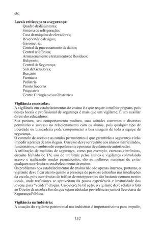 152
etc.
Locaiscríticosparaasegurança:
Quadro dedisjuntores;
Sistemaderefrigeração;
Casademáquinadeelevadores;
Reservatóriodeágua;
Gasometria;
Centraldeprocessamentodedados;
Centraltelefônica;
ArmazenamentoetratamentodeResíduos;
Heliponto;
CentraldeSegurança;
SaladeGeradores;
Berçário
Farmácia
Pediatria
Pronto Socorro
Psiquiatria
CentroCirúrgicoe/ouObstétrico
Vigilânciaemescolas:
A vigilância em estabelecimentos de ensino é a que requer o melhor preparo, pois
nestes locais o profissional de segurança é mais que um vigilante. É um auxiliar
diretodos educadores.
Sua postura, seu comportamento maduro, suas atitudes coerentes e discretas
permitirão o sucesso no relacionamento com os alunos, pois qualquer tipo de
liberdade ou brincadeira pode comprometer a boa imagem de toda a equipe de
segurança.
O controle de acesso e as rondas permanentes é que garantirão a segurança e irão
impedir a prática de atos ilegais. O acesso deve ser restrito aos alunos matriculados,
funcionários,membrosdo corpodocenteepessoas devidamenteautorizadas.
A utilização de medidas de segurança, como por exemplo, catracas eletrônicas,
circuito fechado de TV, uso de uniforme pelos alunos e vigilantes controlando
acesso e realizando rondas permanentes, são as melhores maneiras de evitar
qualquerocorrênciano estabelecimentodeensino.
Os problemas nos estabelecimentos de ensino não são apenas internos, portanto, o
vigilante deve ficar atento quanto à presença de pessoas estranhas nas imediações
da escola, pois ocorrências de tráfico de entorpecentes são bastante comuns nestes
locais, onde traficantes se aproveitam da pouca experiência e imaturidade dos
jovens, para “vender” drogas. Caso perceba tal ação, o vigilante deve relatar o fato
ao Diretor da escola a fim de que sejam adotadas providências junto à Secretaria de
SegurançaPública.
Vigilânciana Indústria:
A atuação do vigilante patrimonial nas indústrias é importantíssima para impedir,
 