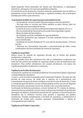 153
desde pequenos furtos praticados até mesmo por funcionários, a espionagens
industriais,sabotagenseinvasõesporquadrilhasoubandos.
O controle do acesso de pessoas, veículos e materiais, juntamente com um efetivo e
permanente serviço móvel de fiscalização e vigilância (rondas), são as principais
medidasparainibiraaçãocriminosa.
As principaismedidas de segurança parauma indústria são:
- Na entradadeveículosinstalarclausuras(espaçosentredoisportões);
- Revistar todos os veículos que forem adentrar ao pátio interno, após ser
analisadaarealnecessidadedeacesso;
- Controledeacessocombasenabiometria(impressõesdigitais,írisetc.);
- Revistamoderadadefuncionáriosdeacordocomalegislaçãovigente;
- Bancodedados defuncionários;
- Investigaçãosocialdecandidatosàs vagasdaindústria;
- Barreiras perimetrais que impeçam a invasão, podendo inclusive utilizar
cercaseletrificadas;
- Instalação de circuito fechado de TV, com sala de monitoramento - 24 horas
por dia;
- Palestras aos funcionários buscando a conscientização de todos, como
colaboradoresdafuncionalidadedosistemadesegurança.
Vigilânciaemprédios:
Outros locais de atuação da segurança privada são os limites dos prédios
residenciaisecomerciais.
Um dos grandes focos dos criminosos têm sido os condomínios residenciais em
razão da real carência de medidas de segurança aliado ao fato da displicência dos
moradores. Para melhor abordarmos este assunto dividiremos este tópico em
vigilânciaemprédiosresidenciaisecomerciais.
VigilânciaemPrédiosResidenciais:
Aatuaçãodo vigilanteemumprédioresidencialvisaemprimeiroplanoasegurança
etranquilidadedos moradores.
A casa é o asilo inviolável protegido pela Constituição Federal e faz parte da vida
privada de cada pessoa, de modo que o ingresso ou a permanência sem
consentimento de quem de direito configura crime de invasão de domicílio. Contra
a vontade de quem de direito o acesso somente poderá ocorrer em caso de flagrante
delitooudesastre,paraprestarsocorro ou, duranteodia,comordemjudicial.
A utilização de barreiras perimetrais, circuito fechado de TV, sistema de alarmes,
clausuras tanto na entrada de veículos como na de pessoas instalação de portinholas
(passagens de objetos), treinamento permanente do vigilante e conscientização dos
moradores são os melhores recursos para garantir a segurança nos prédios
residenciais. Visando complementar a atividade de segurança, é indispensável à
realização de rondas para constatar quaisquer irregularidades e adotar as
correspondentesprovidências.
VigilânciaemPrédiosComerciais:
 