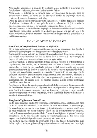154
Nos prédios comerciais a atuação do vigilante visa a proteção e segurança dos
funcionários,visitantes,clientesedas instalaçõesfísicas.
Neste caso, o sistema de segurança deve ser planejado de acordo com as
peculiaridades locais, de modo que os principais pontos de segurança sejam os
controlesdeacessos depessoas eveículos.
O uso de tecnologias modernas (circuito fechado de TV, botão de pânico; catracas
eletrônicas, controles de acesso pela biometria, clausuras etc.) tem sido os
principaisrecursos utilizadosparagarantirasegurançadesteslocais.
O acesso restrito e controlado com emprego de tecnologias modernas, utilização de
manobristas para evitar a entrada de visitantes por pontos em que não seja o de
acesso de pessoas, normas internas e rondas constantes garantirão a prevenção nos
prédioscomerciais.
VIG – II - FUNÇÕES DO VIGILANTE
IdentificareCompreenderas FunçõesdoVigilante:
O vigilante patrimonial é a peça mestra do sistema de segurança. Sua função é
primordialparaqueapolíticadasegurançaprivadasejaefetivada.
A conscientização e a disciplina consciente do profissional de segurança quanto a
sua função é indispensável para que se possa fazer o controle e a fiscalização do
imóvelvigiadocomarealsensaçãodesegurançaportodos.
Cabe ao vigilante o efetivo controle de tudo que diz respeito à ordem interna; a
regularidade das instalações; o controle das entradas proibidas; das entradas
permitidas; o controle da circulação interna; o fiel cumprimento das normas
emanadas por quem de direito; o controle do material sob sua responsabilidade; o
registro das ocorrências internas; a imediata comunicação ao seu superior de
qualquer incidente, principalmente irregularidade com armamento, munição e
colete a prova de balas; o devido zelo com a apresentação pessoal; a postura e o
comportamento de acordo com os padrões sociais, dentre outras atribuições
peculiaresàsua função.
As técnicas e táticas de atuação para a funcionalidade do sistema de segurança são
de fundamental importância. O vigilante deve ser organizado e disciplinado nas
suas funções de modo a nunca se omitir de fiscalizar, controlar e vigiar, estando
sempre comprometido com a segurança, com a dignidade da pessoa humana e a
satisfaçãodousuáriofinal.
Funções doVigilanteemPostos Fixos:
Posto fixo é aquele do qual o profissional de segurança não pode se afastar, sob pena
de perder o controle do acesso ou até mesmo facilitar uma invasão. Como exemplo
de posto fixo, podemos citar: guaritas ou cabines instaladas em pontos estratégicos,
de onde o vigilante tem maior campo de visão; sala de monitoramento de imagens,
central de comunicação operacional etc.Aatuação do vigilante no posto fixo exige
atenção redobrada, posicionando-se em pontos estratégicos, de modo a nunca estar
expostoàaçãodo inimigo(desatento,decostasparaaruaetc.).
Sua postura e demonstração de observação crítica são fatores fundamentais para
inibir a ação criminosa, pois o delinquente não busca o confronto e sim a rendição
 