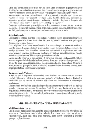 156
Uma das formas mais eficientes para se fazer uma ronda sem esquecer qualquer
detalhe é o chamado check-list (uma lista com todos os itens que o vigilante deverá
observaraofazeraronda).Isso evitaquese esqueçadefiscalizaralgumponto.
Normalmente as empresas utilizam equipamentos de controle das rondas dos
vigilantes, como por exemplo: relógio-vigia, bastão eletrônico, sensores de
presença, terminais eletrônicos etc., tudo com o objetivo de mostrar à supervisão
comotranscorreuoserviçoderondas realizadopelovigilante.
Dentre os equipamentos que o vigilante utiliza nas rondas podemos citar: revólver
cal. 32 ou 38, cassetete de madeira ou borracha, algemas, lanterna, rádio transceptor
portátil,equipamentodecontrolederondas ecoleteaprovadebalas.
Sededo Guarda:
Considera-se sede do guarda o local onde os vigilantes fazem a assunção do serviço,
bem como permanecem os materiais e livros de registro de recebimento e passagem
doserviçoedeocorrências.
Todo vigilante deve fazer a conferência dos materiais que se encontram sob sua
guarda, sejam de propriedade do empregador, sejam de propriedade do tomador do
serviço (cliente). Tais materiais devem ser controlados e registrados em livro
próprio, como forma de controle, de modo que o vigilante que está passando o posto
transfirasuaresponsabilidadeàquelequeestáassumindo.
Nesse sentido, observa-se que o artigo 13, parágrafo único da Lei Federal 10.826/03
prevê a responsabilidade criminal do dono ou diretor da empresa de segurança que
deixar de fazer a ocorrência policial e comunicar à Polícia Federal em 24 horas o
furto, roubo ou qualquer forma de extravio de armamento, munições e acessórios,
depropriedadedaEmpresadeSegurança.
Desempenho doVigilante
A fim de que o vigilante desempenhe suas funções de acordo com os ditames
estabelecidos pela política da segurança privada adotada pela Policia Federal, é
necessário que se invista de maneira sólida em seu treinamento e capacitação
profissional.
Somente um profissional capacitado profissionalmente terá condições de agir de
acordo com as expectativas do usuário final do serviço. Portanto, é de suma
importância o treinamento permanente e a conscientização do próprio profissional,
no que tange a seu dever de controle, fiscalização e promoção da ordem interna do
estabelecimentovigiado.
VIG – III - SEGURANÇA FÍSICA DE INSTALAÇÕES
MedidasdeSegurança:
São medidas necessárias para garantir a funcionalidade do sistema preventivo de
segurança. Constituem verdadeiros obstáculos, quer seja por barreiras e
equipamentos, quer seja pela ação humana, para inibir, dificultar e impedir
qualqueraçãocriminosa.
 