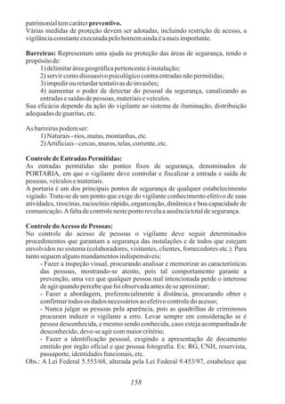 158
patrimonialtemcaráterpreventivo.
Várias medidas de proteção devem ser adotadas, incluindo restrição de acesso, a
vigilânciaconstanteexecutadapelohomemaindaéamaisimportante.
Barreiras: Representam uma ajuda na proteção das áreas de segurança, tendo o
propósitode:
1) delimitaráreageográficapertencenteàinstalação;
2) servircomodissuasivo psicológicocontraentradasnãopermitidas;
3) impedirou retardartentativasdeinvasões;
4) aumentar o poder de detectar do pessoal da segurança, canalizando as
entradasesaídasdepessoas, materiaiseveículos.
Sua eficácia depende da ação do vigilante ao sistema de iluminação, distribuição
adequadasdeguaritas,etc.
As barreiraspodemser:
1) Naturais- rios, matas,montanhas,etc.
2)Artificiais- cercas,muros, telas,corrente,etc.
Controlede Entradas Permitidas:
As entradas permitidas são pontos fixos de segurança, denominados de
PORTARIA, em que o vigilante deve controlar e fiscalizar a entrada e saída de
pessoas, veículosemateriais.
A portaria é um dos principais pontos de segurança de qualquer estabelecimento
vigiado. Trata-se de um ponto que exige do vigilante conhecimento efetivo de suas
atividades, tirocínio, raciocínio rápido, organização, dinâmica e boa capacidade de
comunicação.Afaltadecontrolenestepontorevelaaausênciatotaldesegurança.
ControledoAcesso de Pessoas:
No controle do acesso de pessoas o vigilante deve seguir determinados
procedimentos que garantam a segurança das instalações e de todos que estejam
envolvidos no sistema (colaboradores, visitantes, clientes, fornecedores etc.). Para
tantoseguemalgunsmandamentosindispensáveis:
- Fazer a inspeção visual, procurando analisar e memorizar as características
das pessoas, mostrando-se atento, pois tal comportamento garante a
prevenção, uma vez que qualquer pessoa mal intencionada perde o interesse
deagirquandopercebequefoiobservadaantesdese aproximar;
- Fazer a abordagem, preferencialmente à distância, procurando obter e
confirmartodos os dados necessáriosaoefetivocontroledoacesso;
- Nunca julgar as pessoas pela aparência, pois as quadrilhas de criminosos
procuram induzir o vigilante a erro. Levar sempre em consideração se é
pessoa desconhecida, e mesmo sendo conhecida, caso esteja acompanhada de
desconhecido,deve-seagircommaiorcritério;
- Fazer a identificação pessoal, exigindo a apresentação de documento
emitido por órgão oficial e que possua fotografia. Ex: RG, CNH, reservista,
passaporte,identidadesfuncionais,etc.
Obs.: A Lei Federal 5.553/68, alterada pela Lei Federal 9.453/97, estabelece que
 