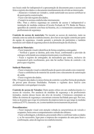 159
nos locais onde for indispensável a apresentação de documento para o acesso será
feitoo registrodos dados eo documentoimediatamentedevolvidoaointeressado.
- Anunciar o visitante ao visitado e, sendo autorizado seu acesso certificar-se
dequempartiuaautorização;
-Fazero devidoregistrodos dados;
-Cumpriràsnormasestabelecidasinternamente.
Obs.: Para a efetiva segurança no controle de acesso é indispensável a
instalação de medidas estáticas (Circuito Fechado de TV, Botão de Pânico,
aparelhos de controle com base na bioetria, etc.) e treinamento constante dos
profissionaisdesegurança.
Controle do acesso de materiais: No tocante ao acesso de materiais, tanto na
entrada como na saída do estabelecimento, deve haver um rígido controle por parte
da equipe de segurança, visando garantir a proteção do patrimônio e também
moralizaraatividadedesegurançaatravésdademonstraçãodeeficiência.
Entrada de Materiais:
-Fazerinspeçãovisualeidentificardeformacompletaoentregador;
- Verificar a quem se destina, pela nota fiscal, confirmando a previsão de
entregaesolicitandoseu comparecimentoparaorecebimento;
- Fazer o registro do entregador, da mercadoria que entrou, inclusive do
responsável pelo recebimento, pois não há melhor forma de controle e de
provaqueoregistro.
Saída de Materiais:
-Fazerainspeçãovisualeaidentificaçãodequemestásaindocomo material;
- Fazer a conferência do material de acordo com o documento de autorização
desaída;
-Fazero registrodos dados.
Obs.: O registro dos dados é a única forma de controle e a melhor forma de produção
de provas para diversas finalidades. Portanto o vigilante deve fazê-lo com
corretamenteesemqualquerexceção.
Controle de acesso de Veículos: Outro ponto crítico em um estabelecimento é o
acesso de veículos. Por ausência de medidas de segurança e de profissionais
treinados, muitos desses locais são alvo de invasões. Criminosos constatam as
falhas do sistema de segurança e encontram extrema facilidade para agir. Por isso,
trata-se de ponto que exige investimento da empresa tanto no que tange às medidas
estáticas(CFTV, clausuras,etc.)comotambémemtreinamentodepessoal.
Procedimentos:
- Fazer inspeção visual com atenção voltada às características do veículo e
ocupantes,bemcomoocomportamentoeatitudedos últimos;
- Fazer a abordagem, à distância, procurando obter e confirmar todos os dados
e, se for necessário, ligar para a empresa dos ocupantes do auto para fazer a
confirmação,antesdo ingresso noestabelecimento;
 