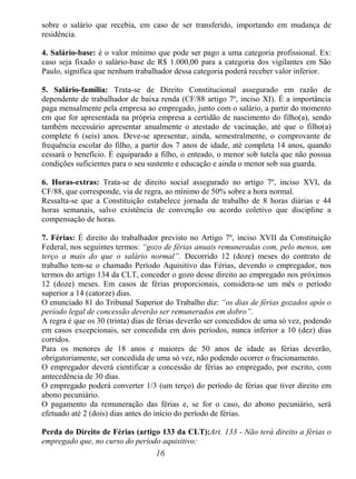 16
sobre o salário que recebia, em caso de ser transferido, importando em mudança de
residência.
4. Salário-base: é o valor mínimo que pode ser pago a uma categoria profissional. Ex:
caso seja fixado o salário-base de R$ 1.000,00 para a categoria dos vigilantes em São
Paulo, significa que nenhum trabalhador dessa categoria poderá receber valor inferior.
5. Salário-família: Trata-se de Direito Constitucional assegurado em razão de
dependente de trabalhador de baixa renda (CF/88 artigo 7º, inciso XI). É a importância
paga mensalmente pela empresa ao empregado, junto com o salário, a partir do momento
em que for apresentada na própria empresa a certidão de nascimento do filho(a), sendo
também necessário apresentar anualmente o atestado de vacinação, até que o filho(a)
complete 6 (seis) anos. Deve-se apresentar, ainda, semestralmente, o comprovante de
frequência escolar do filho, a partir dos 7 anos de idade, até completa 14 anos, quando
cessará o benefício. É equiparado a filho, o enteado, o menor sob tutela que não possua
condições suficientes para o seu sustento e educação e ainda o menor sob sua guarda.
6. Horas-extras: Trata-se de direito social assegurado no artigo 7º, inciso XVI, da
CF/88, que corresponde, via de regra, ao mínimo de 50% sobre a hora normal.
Ressalta-se que a Constituição estabelece jornada de trabalho de 8 horas diárias e 44
horas semanais, salvo existência de convenção ou acordo coletivo que discipline a
compensação de horas.
7. Férias: É direito do trabalhador previsto no Artigo 7º, inciso XVII da Constituição
Federal, nos seguintes termos: “gozo de férias anuais remuneradas com, pelo menos, um
terço a mais do que o salário normal”. Decorrido 12 (doze) meses do contrato de
trabalho tem-se o chamado Período Aquisitivo das Férias, devendo o empregador, nos
termos do artigo 134 da CLT, conceder o gozo desse direito ao empregado nos próximos
12 (doze) meses. Em casos de férias proporcionais, considera-se um mês o período
superior a 14 (catorze) dias.
O enunciado 81 do Tribunal Superior do Trabalho diz: “os dias de férias gozados após o
período legal de concessão deverão ser remunerados em dobro”.
A regra é que os 30 (trinta) dias de férias deverão ser concedidos de uma só vez, podendo
em casos excepcionais, ser concedida em dois períodos, nunca inferior a 10 (dez) dias
corridos.
Para os menores de 18 anos e maiores de 50 anos de idade as férias deverão,
obrigatoriamente, ser concedida de uma só vez, não podendo ocorrer o fracionamento.
O empregador deverá cientificar a concessão de férias ao empregado, por escrito, com
antecedência de 30 dias.
O empregado poderá converter 1/3 (um terço) do período de férias que tiver direito em
abono pecuniário.
O pagamento da remuneração das férias e, se for o caso, do abono pecuniário, será
efetuado até 2 (dois) dias antes do início do período de férias.
Perda do Direito de Férias (artigo 133 da CLT):Art. 133 - Não terá direito a férias o
empregado que, no curso do período aquisitivo:
 