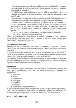 160
- É conveniente que, caso seja autorizado o acesso, o veículo adentre apenas
com o condutor, de modo que os demais ocupantes desembarquem e acessem
pelaentradadepedestres;
- Sendo adotado o procedimento acima, identificar o condutor, conforme
estudado no controle do acesso de pessoas, caso contrário todos devem ser
identificados;
- A instalação de clausuras tem sido uma das principais formas de proteger o
vigilanteeevitarinvasões,principalmentecomuso deveículosclonados;
- Caso o estabelecimento não disponha de clausura e, em se tratando de
veículo com compartimento fechado (baú), é viável que se determine seu
ingresso de ré, de modo que seja aberto o baú, antes da abertura do portão, a
fim de que o vigilante não se exponha ao vistoriar o veículo e, nem ocorra
invasão;
- Fazero devidoregistrodos dados deacordocomnormasestabelecidas;
- Cumprirrigorosamenteas normasinternas.
Obs.: O registro dos dados é a única forma de controle e a melhor forma de produção
de provas para diversas finalidades. Portanto, o vigilante deve fazê-lo com
corretamenteesemqualquerexceção.
PrevençãodeSabotagem:
Sabotagem é a ação humana que visa abalar a ordem interna no estabelecimento
com a provocação de danos e sinistros que atingem a produção e o bom andamento
doserviço.
A melhor maneira de prevenção à sabotagem é o rígido controle do acesso e
fiscalização permanente com vistas à circulação interna de pessoas com a atenção
voltadaàs atitudesecomportamentosindividuaisou coletivos.
Basicamente, as medidas de controle de portaria são as principais para se prevenir
um ato de sabotagem. Nenhum visitante deverá portar qualquer volume sem que a
segurançatomeconhecimentodo seu conteúdo.
Espionagem
Está relacionada com a sabotagem, que visa destruir, desmantelar o sistema ao
passo que a espionagem visa à coleta de dados e informações. Métodos de
espionagem:
a)infiltração;
b) escuta;
c)roubo efurto;
d) chantagem;
e)fotografia;
f) corrupção;
g) observação(acompanhamento).
À segurança cabe impedir a saída de projetos, plantas ou quaisquer equipamentos,
sem a devida autorização, bem como não permitir a entrada de filmadoras ou
máquinasfotográficasporpartedevisitantes,salvocomadevidapermissão.
SIGILO PROFISSIONAL
 