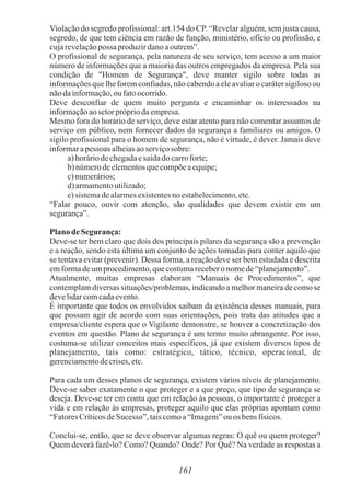 161
Violação do segredo profissional: art.154 do CP. “Revelar alguém, sem justa causa,
segredo, de que tem ciência em razão de função, ministério, ofício ou profissão, e
cujarevelaçãopossa produzirdanoaoutrem”.
O profissional de segurança, pela natureza de seu serviço, tem acesso a um maior
número de informações que a maioria das outros empregados da empresa. Pela sua
condição de "Homem de Segurança", deve manter sigilo sobre todas as
informações que lhe forem confiadas, não cabendo a ele avaliar o caráter sigiloso ou
nãodainformação,oufatoocorrido.
Deve desconfiar de quem muito pergunta e encaminhar os interessados na
informaçãoaosetorprópriodaempresa.
Mesmo fora do horário de serviço, deve estar atento para não comentar assuntos de
serviço em público, nem fornecer dados da segurança a familiares ou amigos. O
sigilo profissional para o homem de segurança, não é virtude, é dever. Jamais deve
informarapessoas alheiasaoserviçosobre:
a)horáriodechegadaesaídadocarroforte;
b) númerodeelementosquecompõeaequipe;
c)numerários;
d) armamentoutilizado;
e)sistemadealarmesexistentesno estabelecimento,etc.
“Falar pouco, ouvir com atenção, são qualidades que devem existir em um
segurança”.
Planode Segurança:
Deve-se ter bem claro que dois dos principais pilares da segurança são a prevenção
e a reação, sendo esta última um conjunto de ações tomadas para conter aquilo que
se tentava evitar (prevenir). Dessa forma, a reação deve ser bem estudada e descrita
emformadeumprocedimento,quecostumarecebero nomede“planejamento”.
Atualmente, muitas empresas elaboram “Manuais de Procedimentos”, que
contemplam diversas situações/problemas, indicando a melhor maneira de como se
develidarcomcadaevento.
É importante que todos os envolvidos saibam da existência desses manuais, para
que possam agir de acordo com suas orientações, pois trata das atitudes que a
empresa/cliente espera que o Vigilante demonstre, se houver a concretização dos
eventos em questão. Plano de segurança é um termo muito abrangente. Por isso,
costuma-se utilizar conceitos mais específicos, já que existem diversos tipos de
planejamento, tais como: estratégico, tático, técnico, operacional, de
gerenciamentodecrises,etc.
Para cada um desses planos de segurança, existem vários níveis de planejamento.
Deve-se saber exatamente o que proteger e a que preço, que tipo de segurança se
deseja. Deve-se ter em conta que em relação às pessoas, o importante é proteger a
vida e em relação às empresas, proteger aquilo que elas próprias apontam como
“FatoresCríticosdeSucesso”, taiscomoa“Imagem”ou os bensfísicos.
Conclui-se, então, que se deve observar algumas regras: O quê ou quem proteger?
Quem deverá fazê-lo? Como? Quando? Onde? Por Quê? Na verdade as respostas a
 