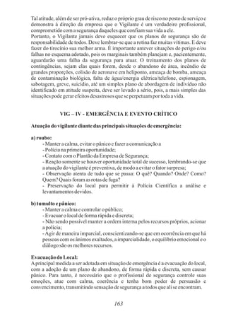 163
Tal atitude, além de ser pró-ativa, reduz o próprio grau de risco no posto de serviço e
demonstra à direção da empresa que o Vigilante é um verdadeiro profissional,
comprometidocomasegurançadaquelesqueconfiamsuavidaaele.
Portanto, o Vigilante jamais deve esquecer que os planos de segurança são de
responsabilidade de todos. Deve lembrar-se que a rotina faz muitas vítimas. E deve
fazer do tirocínio sua melhor arma. É importante antever situações de perigo e/ou
falhas no esquema adotado, pois os marginais também planejam e, pacientemente,
aguardarão uma falha da segurança para atuar. O treinamento dos planos de
contingências, sejam elas quais forem, desde o abandono de área, incêndio de
grandes proporções, colisão de aeronave em heliponto, ameaça de bomba, ameaça
de contaminação biológica, falta de água/energia elétrica/telefone, espionagem,
sabotagem, greve, suicídio, até um simples plano de abordagem de indivíduo não
identificado em atitude suspeita, deve ser levado a sério, pois, a mais simples das
situaçõespodegerarefeitosdesastrosos quese perpetuamportodaavida.
VIG – IV - EMERGÊNCIA E EVENTO CRÍTICO
Atuação do vigilantediantedas principaissituações deemergência:
a) roubo:
-Manteracalma,evitaro pânicoefazeracomunicaçãoa
-Polícianaprimeiraoportunidade;
-Contatocomo PlantãodaEmpresadeSegurança;
- Reação somente se houver oportunidade total de sucesso, lembrando-se que
aatuaçãodovigilanteépreventiva,demodoaevitarofatorsurpresa;
- Observação atenta de tudo que se passa: O quê? Quando? Onde? Como?
Quem?Quais foramas rotasdefuga?
- Preservação do local para permitir à Polícia Científica a análise e
levantamentosdevidos.
b) tumulto epânico:
-Manteracalmaecontrolaro público;
-Evacuaro localdeformarápidaediscreta;
- Não sendo possível manter a ordem interna pelos recursos próprios, acionar
apolícia;
-Agir de maneira imparcial, conscientizando-se que em ocorrência em que há
pessoas comos ânimosexaltados,a imparcialidade,o equilíbrioemocionaleo
diálogosão os melhoresrecursos.
Evacuaçãodo Local:
Aprincipal medida a ser adotada em situação de emergência é a evacuação do local,
com a adoção de um plano de abandono, de forma rápida e discreta, sem causar
pânico. Para tanto, é necessário que o profissional de segurança controle suas
emoções, atue com calma, coerência e tenha bom poder de persuasão e
convencimento,transmitindosensaçãodesegurançaatodosquealiseencontram.
 
