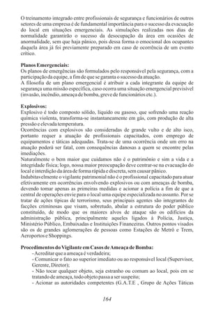 164
O treinamento integrado entre profissionais de segurança e funcionários de outros
setores de uma empresa é de fundamental importância para o sucesso da evacuação
do local em situações emergenciais. As simulações realizadas nos dias de
normalidade garantirão o sucesso da desocupação da área em ocasiões de
anormalidade, sem que haja pânico, pois dessa forma o emocional dos ocupantes
daquela área já foi previamente preparado em caso de ocorrência de um evento
crítico.
PlanosEmergenciais:
Os planos de emergências são formulados pelo responsável pela segurança, com a
participaçãodaequipe,afimdequese garantao sucesso daatuação.
A filosofia de um plano emergencial é atribuir a cada integrante da equipe de
segurança uma missão específica, caso ocorra uma situação emergencial previsível
(invasão,incêndio,ameaçadebomba,grevedefuncionáriosetc.).
Explosivos:
Explosivo é todo composto sólido, líquido ou gasoso, que sofrendo uma reação
química violenta, transforma-se instantaneamente em gás, com produção de alta
pressão eelevadatemperatura.
Ocorrências com explosivos são consideradas de grande vulto e de alto isco,
portanto requer a atuação de profissionais capacitados, com emprego de
equipamentos e táticas adequadas. Trata-se de uma ocorrência onde um erro na
atuação poderá ser fatal, com consequências danosas a quem se encontre pelas
imediações.
Naturalmente o bem maior que cuidamos não é o patrimônio e sim a vida e a
integridade física; logo, nossa maior preocupação deve centrar-se na evacuação do
localeinterdiçãodaáreadeformarápidaediscreta,semcausarpânico.
Indubitavelmente o vigilante patrimonial não é o profissional capacitado para atuar
efetivamente em ocorrências envolvendo explosivos ou com ameaças de bomba,
devendo tomar apenas as primeiras medidas e acionar a polícia a fim de que a
central de operações envie para o local uma equipe especializada no assunto. Por se
tratar de ações típicas de terrorismo, seus principais agentes são integrantes de
facções criminosas que visam, sobretudo, abalar a estrutura do poder público
constituído, de modo que os maiores alvos de ataque são os edifícios da
administração pública, principalmente aqueles ligados à Polícia, Justiça,
Ministério Público, Embaixadas e Instituições Financeiras. Outros pontos visados
são os de grandes aglomerações de pessoas como Estações de Metrô e Trem,
Aeroportos eShoppings.
ProcedimentosdoVigilanteemCasos deAmeaçade Bomba:
-Acreditarqueaameaçaéverdadeira;
- Comunicar o fato ao superior imediato ou ao responsável local (Supervisor,
Gerente,Diretor);
- Não tocar qualquer objeto, seja estranho ou comum ao local, pois em se
tratandodeameaça,todoobjetopassa aser suspeito;
- Acionar as autoridades competentes (G.A.T.E , Grupo de Ações Táticas
 