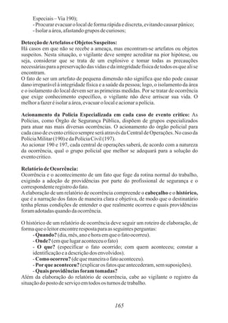 165
Especiais–Via190);
- Procurarevacuaro localdeformarápidaediscreta,evitandocausarpânico;
- Isolaraárea,afastandogrupos decuriosos;
DetecçãodeArtefatos eObjetos Suspeitos:
Há casos em que não se recebe a ameaça, mas encontram-se artefatos ou objetos
suspeitos. Nesta situação, o vigilante deve sempre acreditar na pior hipótese, ou
seja, considerar que se trata de um explosivo e tomar todas as precauções
necessárias para a preservação das vidas e da integridade física de todos os que ali se
encontram.
O fato de ser um artefato de pequena dimensão não significa que não pode causar
dano irreparável à integridade física e a saúde da pessoa; logo, o isolamento da área
e o isolamento do local devem ser as primeiras medidas. Por se tratar de ocorrência
que exige conhecimento específico, o vigilante não deve arriscar sua vida. O
melhorafazeréisolaraárea,evacuaro localeacionarapolícia.
Acionamento da Polícia Especializada em cada caso de evento crítico: As
Polícias, como Órgão de Segurança Pública, dispõem de grupos especializados
para atuar nas mais diversas ocorrências. O acionamento do órgão policial para
cada caso de evento crítico sempre será através da Central de Operações. No caso da
PolíciaMilitar(190) edaPolíciaCivil(197).
Ao acionar 190 e 197, cada central de operações saberá, de acordo com a natureza
da ocorrência, qual o grupo policial que melhor se adequará para a solução do
eventocritico.
Relatóriode Ocorrência:
Ocorrência e o acontecimento de um fato que foge da rotina normal do trabalho,
exigindo a adoção de providências por parte do profissional de segurança e o
correspondenteregistrodo fato.
Aelaboração de um relatório de ocorrência compreende o cabeçalho e o histórico,
que é a narração dos fatos de maneira clara e objetiva, de modo que o destinatário
tenha plenas condições de entender o que realmente ocorreu e quais providências
foramadotadasquandodaocorrência.
O histórico de um relatório de ocorrência deve seguir um roteiro de elaboração, de
formaqueo leitorencontrerespostaparaas seguintesperguntas:
- Quando? (dia,mês,anoehoraemqueofatoocorreu).
- Onde?(emquelugaraconteceuo fato)
- O que? (especificar o fato ocorrido; com quem aconteceu; constar a
identificaçãoeadescriçãodos envolvidos).
- Como ocorreu? (dequemaneiraofatoaconteceu).
- Porque aconteceu?(explicaros fatosqueantecederam,semsuposições).
- Quaisprovidênciasforamtomadas?
Além da elaboração do relatório de ocorrência, cabe ao vigilante o registro da
situaçãodoposto deserviçoemtodos os turnos detrabalho.
 