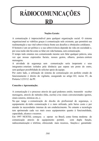 166
RÁDIOCOMUNICAÇÕES
RD
Noções Gerais:
A comunicação é imprescindível para qualquer organização social. O sistema
organizacional se viabiliza graças à comunicação nele existente, que permitirá sua
realimentação e sua vital sobrevivência frente aos desafios e obstáculos cotidianos.
O homem é um ser político e a sua sobrevivência depende da vida em sociedade e,
por essa razão não há como se falar em vida humana, sem comunicação.
O tempo todo estamos nos comunicando mesmo sem falar qualquer palavra, uma
vez que nossas expressões faciais, nossos gestos, olhares, postura emitem
mensagens.
A atividade de segurança sem comunicação seria inoperante e seus
integrantes estariam isolados pela distância que separa um posto do outro,
sem qualquer possibilidade de solicitar apoio da equipe.
Por outro lado, a utilização de sistema de comunicação em perfeito estado de
funcionamento é direito do vigilante, assegurado no artigo 163, inciso IV, da
Portaria 3.233/12 da PF.
Conceito e Apresentação:
A comunicação é o processo através do qual podemos emitir, transmitir receber
mensagens, através de métodos (fala, escrita) e/ou sinais convencionados (gestos,
sinais sonoros, mímicas etc.,).
No que tange a comunicação do dia-dia do profissional de segurança, o
equipamento de rádio comunicação é o mais utilizado, pelo baixo custo e por
atender às necessidades internas de um estabelecimento. No entanto a tecnologia
tem aprimorado cada vez mais esses equipamentos quanto à funcionalidade,
capacidade, alcance e recursos.
Em 1997 NEXTEL começou a operar no Brasil, como forma moderna de
comunicação através de equipamento portátil, com dupla função,
radiocomunicação e telefone, oferecendo mais recursos, funções e garantindo
 