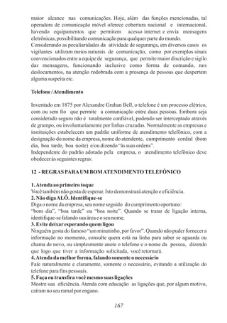maior alcance nas comunicações. Hoje, além das funções mencionadas, tal
operadora de comunicação móvel oferece cobertura nacional e internacional,
havendo equipamentos que permitem acesso internet e envia mensagens
eletrônicas,possibilitandocomunicaçãoparaqualquerpartedomundo.
Considerando as peculiaridades da atividade de segurança, em diversos casos os
vigilantes utilizam meios naturais de comunicação, como por exemplos sinais
convencionados entre a equipe de segurança, que permite maior discrição e sigilo
das mensagens, funcionando inclusive como forma de comando, nos
deslocamentos, na atenção redobrada com a presença de pessoas que despertem
algumasuspeitaetc.
Telefone/Atendimento
Inventado em 1875 por Alexandre Grahan Bell, o telefone é um processo elétrico,
com ou sem fio que permite a comunicação entre duas pessoas. Embora seja
considerado seguro não é totalmente confiável, podendo ser interceptado através
de grampo, ou involuntariamente por linhas cruzadas. Normalmente as empresas e
instituições estabelecem um padrão uniforme de atendimento telefônico, com a
designação do nome da empresa, nome do atendente, cumprimento cordial (bom
dia, boa tarde, boa noite) e/oudizendo“àssuas ordens”.
Independente do padrão adotado pela empresa, o atendimento telefônico deve
obedeceràsseguintesregras:
12 - REGRAS PARAUM BOMATENDIMENTOTELEFÔNICO
1.Atenda aoprimeiro toque
Vocêtambémnãogostadeesperar. Istodemonstraráatençãoeeficiência.
2.Não digaALÔ.Identifique-se
Digaonomedaempresa,seu nomeseguido documprimentooportuno:
“bom dia”, “boa tarde” ou “boa noite”. Quando se tratar de ligação interna,
identifique-sefalandosua áreaeo seu nome.
3.Evitedeixaresperando quem ligou
Ninguémgosta do famoso “umminutinho,por favor”.Quando não puder fornecera
informação no momento, consulte quem está na linha para saber se aguarda ou
chama de novo, ou simplesmente anote o telefone e o nome da pessoa, dizendo
que logo que tiver a informação solicitada, vocêretornará.
4.Atenda da melhorforma,falando somente onecessário
Fale naturalmente e claramente, somente o necessário, evitando a utilização do
telefoneparafinspessoais.
5.Façaou transfiravocêmesmo suas ligações
Mostre sua eficiência. Atenda com educação as ligações que, por algum motivo,
caíramnoseu ramalporengano.
167
 