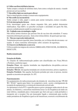 6. Utilizesua listatelefônicainterna
Tenha sempre a relação de telefones úteis, bem como a relação de ramais, visando
prestarumserviçomelhor.
7. Não utilizelápisou canetapara discar
Vocêevitaráligaçõeserradaseconservaráoequipamento.
8. Não confiena sua memória
Tenha sempre à mão, papel e caneta para anotar instruções, nomes erecados.
9. Eviteinterpelaçõesbrucas
Evite interromper quem nos chama enquanto fala, pois poderá demonstrar
indelicadeza. Seja hábil e se perceber excitação e ansiedade em quem lhe fala,
procurecuidadosamenteajudá-loaexpressar-se.
10. Cuidado comatermologiaesigilo
Não utilize termos técnicos que pessoas fora de sua área não entendem. E nunca
transmitainformaçõespessoais, bemcomorotinasdiárias dequemquerqueseja.
11. Não use expressões indesejáveis
Tratamentos pessoais (querida, amor, benzinho, etc.) e Gírias não devem nunca ser
usados. E nunca transmita informações sobre assuntos desegurança;
12. Encerrecordialmentea conversa
Utilize as palavras mágicas de cortesia: OBRIGADO, POR FAVOR, ÀS ORDENS,
DESCULPE.
Radiocomunicação
Estações de Rádio
As estações de radiocomunicação podem sem classificadas em: Fixas, Móveis
ePortáteis,conformesegue:
Estações Fixas: são aquelas instaladas nas dependências dos prédios, com uso
deantenasapropriadas;
Estações Móveis:sãoaquelasinstaladasemveículosterrestres,aéreoseaquáticos;
Estações Portáteis: São aquelas facilmente portadas por uma só pessoa, mesmo
quandoseencontraemoperação.Ex:HT.
Funcionamento:
Os equipamentos de radiocomunicação são dotados de microfone do tipo “PUSH
TO TALK” (aperte para falar). Ao comprimir a tecla ocorre o desligamento da
recepçãodoequipamentoeosistemadetransmissãoseráativado.
Ao apertarmos a tecla PTT o aparelho passa a gerar e propagar ondas através de sua
antena. Ao falarmos, o microfone transforma nossa voz de freqüência de áudio em
sinal elétrico, mandando para o transceptor que fará com que a onda portadora o
transporte até o receptor. Em um transceptor ligado e sintonizado para receber
ondas portadoras de freqüência igual ao do transmissor, ocorrerá o recebimento da
168
 