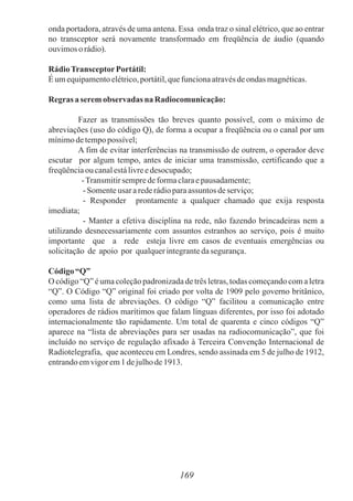 onda portadora, através de uma antena. Essa onda traz o sinal elétrico, que ao entrar
no transceptor será novamente transformado em freqüência de áudio (quando
ouvimosorádio).
RádioTransceptorPortátil:
Éumequipamentoelétrico,portátil,quefuncionaatravésdeondas magnéticas.
Regras a seremobservadas na Radiocomunicação:
Fazer as transmissões tão breves quanto possível, com o máximo de
abreviações (uso do código Q), de forma a ocupar a freqüência ou o canal por um
mínimodetempopossível;
A fim de evitar interferências na transmissão de outrem, o operador deve
escutar por algum tempo, antes de iniciar uma transmissão, certificando que a
freqüênciaou canalestálivreedesocupado;
-Transmitirsempredeformaclaraepausadamente;
- Somenteusar arederádioparaassuntos deserviço;
- Responder prontamente a qualquer chamado que exija resposta
imediata;
- Manter a efetiva disciplina na rede, não fazendo brincadeiras nem a
utilizando desnecessariamente com assuntos estranhos ao serviço, pois é muito
importante que a rede esteja livre em casos de eventuais emergências ou
solicitação de apoio por qualquerintegrantedasegurança.
Código “Q”
O código “Q” é uma coleção padronizada de três letras, todas começando com a letra
“Q”. O Código “Q” original foi criado por volta de 1909 pelo governo britânico,
como uma lista de abreviações. O código “Q” facilitou a comunicação entre
operadores de rádios marítimos que falam línguas diferentes, por isso foi adotado
internacionalmente tão rapidamente. Um total de quarenta e cinco códigos “Q”
aparece na “lista de abreviações para ser usadas na radiocomunicação”, que foi
incluído no serviço de regulação afixado à Terceira Convenção Internacional de
Radiotelegrafia, que aconteceu em Londres, sendo assinada em 5 de julho de 1912,
entrandoemvigorem1 dejulhode1913.
169
 