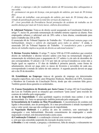 17
I - deixar o emprego e não for readmitido dentro de 60 (sessenta) dias subsequentes à
sua saída;
II - permanecer em gozo de licença, com percepção de salários, por mais de 30 (trinta)
dias;
III - deixar de trabalhar, com percepção do salário, por mais de 30 (trinta) dias, em
virtude de paralisação parcial ou total dos serviços da empresa; e
IV - tiver percebido da Previdência Social prestações de acidente de trabalho ou de
auxílio-doença por mais de 6 (seis) meses, embora descontínuos.
8. Adicional Noturno: Trata-se de direito social assegurado na Constituição Federal no
artigo 7º, inciso IX, prevendo remuneração do trabalho noturno superior ao diurno. Para
empregados urbanos o adicional será de 20% sobre a hora diurna, considerando para
tanto o trabalho das 22h às 05h.
O enunciado 60 do Tribunal Superior do Trabalho diz: “O adicional noturno pago com
habitualidade, integra o salário do empregado para todos os efeitos”. E ainda, o
enunciado 265 do Tribunal Superior do Trabalho: “A transferência para o período
diurno de trabalho implica na perda do direito ao adicional noturno”.
9. Décimo Terceiro Salário: O artigo 7º, inciso VIII da CF/88 estabelece que constitui
direito do trabalhador o décimo terceiro salário com base na remuneração integral.A
remuneração de referência para o pagamento do 13º salário é a do mês de dezembro do
ano correspondente. O cálculo é de 1/12 por mês de serviço.Considera-se como mês a
fração igual ou superior a 15 dias de trabalho.A primeira parcela, como forma de
adiantamento, deverá ser paga entre os meses de fevereiro e novembro de cada ano,
correspondendo à metade do salário do mês anterior. A segunda parcela deverá ser paga
até o dia 20 de dezembro.
10. Estabilidade no Emprego: trata-se de garantia de emprego em determinadas
situações específicas, tais como: para Dirigentes Sindicais, Membros da CIPA, Gestantes
e Membros da Comissão de Conciliação Prévia, desde que não cometam falta grave.
Também gozam dessa garantia os acidentados.
11. Causas Ensejadoras de Demissão por Justa Causa: O artigo 482 da Consolidação
das Leis do Trabalho prevê as situações que constituem “justa causa” para rescisão do
contrato de trabalho pelo empregador:
a) Ato de Improbidade: É uma qualidade negativa revelando mau caráter; é ato de
desonestidade. Ex: furto ou apropriação indébita praticada pelo empregado.
b) Incontinência de Conduta ou Mau Procedimento: A incontinência de conduta está
ligada à obscenidade, atos de pornografia. Já o mau procedimento é atitude incompatível
com o valor social, mas que não configura ato de improbidade.
c) Negociação Habitual: é a prática de atos de comércio, sem autorização do
empregador e com habitualidade. Havendo consentimento do empregador e sendo
negociação eventual, está descaracterizada a justa causa.
d) Condenação Criminal: é a condenação criminal com sentença transitada em julgado
e, sem que seja concedida suspensão da execução da pena (sursis).
e) Desídia: é a má vontade, a preguiça, o desinteresse, falta de atenção, o relaxamento no
 