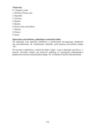 Numerais:
0– Negativo,nulo.
1.Primeiro,Primo,uno.
2.Segundo.
3.Terceiro.
4.Quarto.
5.Quinto.
6.Sexto,meia,meiadúzia.
7.Sétimo.
8.Oitavo.
9.Nono
Operaçõescomtelefone,radiofoniaecentralderádio:
Na operação com aparelho telefônico o profissional de segurança obedecerá
aos procedimentos de atendimento adotados pela empresa, sem utilizar código
“Q”.
No tocante à radiofonia e central de rádio o ideal é que a operação seja breve e
precisa, devendo sempre que possível codificar as mensagens, empregando o
padrãouniversaldecomunicação(código“Q”eAlfabetoFonéticoInternacional).
171
 