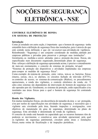 172
NOÇÕES DE SEGURANÇA
ELETRÔNICA - NSE
CONTROLE ELETRÔNICO DE RONDA
UM SISTEMA DE PROTEÇÃO
Introdução
Como já estudado em outra seção, é importante que o homem de segurança tenha
entendido bem a definição de segurança física das instalações, pois é através do que
está contido nesta definição é que ele vai exercer suas atividades de vigilância.
Relembrando: “Segurança é um conjunto coordenado de medidas, adotado por
empresas públicas e privadas para preservar e proteger suas instalações”.
Geralmente, as medidas a serem adotadas para a proteção das áreas físicas, são
especificadas num documento organizado, denominado plano de segurança.
Para reforçar a definição de segurança apresentada acima, é preciso o entendimento
de mais um ensinamento, o conceito de sistemas de proteção, tal qual:
“Sistemas de proteção são dispositivos e atividades implantadas nas empresas
para compor as medidas de segurança física”.
Como exemplo de sistema de proteção, entre vários, tem-se as barreiras físicas
(muros, cercas, etc.), os alarmes, os circuitos fechado de televisão (CFTV),
os controles de acesso, os sistemas de comunicação (Rádios), os procedimentos
operacionais, a ronda dos vigilantes, o controle eletrônico da ronda, etc. T
odos estes sistemas são dependentes da intervenção do homem de segurança e/ou
são operados por ele. Geralmente, os sistemas de proteção, estão especificados e/ou
instalados nas áreas físicas para a qual o homem de segurança foi contratado
a proteger .
Ronda dos Vigilantes.
Em muitas instalações físicas, em decorrência do tamanho da área a ser protegida,
e/ou por razões de especificações nas atividades de segurança, é necessário que o
vigilante saia circulando pela área, fazendo inspeções e averiguações, com
objetivos de manutenção do grau de segurança, determinado no plano de
segurança. Esta atividade é denominada de ronda da vigilância.
O conceito da ronda está baseado na capacidade que os recursos humanos têm de
poderem se movimentar, e constitui-se uma atividade operacional, pela qual
os vigilantes da segurança patrimonial, circulam pelas áreas e instalações
físicas, numa rotina de fiscalização e de inspeções periódicas.
 