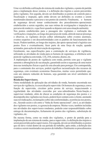 Uma vez definida a utilização do sistema de ronda dos vigilantes, o ponto de partida
para a implantação desse sistema, é a definição dos trajetos a serem percorridos
pelos vigilantes. Em seguida, devem ser distribuídos os pontos de controle para a
fiscalização e inspeção, após então devem ser definidos os eventos a serem
monitorados durante o percurso e nos pontos de controle. Finalmente, o homem
de segurança deverá tomar conhecimento dos procedimentos operacionais
estabelecidos a serem seguidos, nas suas rotinas de averiguações e inspeções no
percursoderonda(ex.oquefazerquandose depararcomumasituaçãoanômala).
Nos pontos estabelecidos para a passagem dos vigilantes e realização das
verificações e inspeções, ao longo dos percursos de ronda, além de marcar presença
e observar, os vigilantes devem colher informações sobre eventos anormais,
eventos suspeitos e em desconformidades com os padrões de funcionamento dos
locais. Podem também, ao longo dos trajetos, dar apoio operacional e logístico aos
postos fixos e eventualmente, fazer parte de uma força de reação, quando
acionados,paraaçõesdeintervençãodasegurança.
Geralmente, nas especificações para a contratação de serviços de vigilância,
utilizando as atividades de ronda para os homens de segurança, a referência será:
postodevigilânciacomronda,12h, 24h, noturno,diurno,etc.
A implantação de postos de vigilância com ronda, permite com que o vigilante
aumente a abrangência de sua atuação, garantindo assim a segurança de uma maior
área nas instalações físicas a qual ele esta alocado para proteger. Em contrapartida,
para o contratante dos serviços, poderá significar racionalização dos recursos de
segurança, com eventuais economias financeiras, muitas vezes permitindo que,
com um número reduzido de homens, seja garantido um nível satisfatório de
segurança.
Ronda dos Supervisores.
Outra modalidade de aplicação das atividades de ronda, bastante encontrada nos
serviços de vigilância, é a exercida pela supervisão. Os homens de segurança, com a
função de supervisão, circulam pelos postos de serviço, inspecionando a
regularidade das atividades exercidas por seus subordinados. Nesta função, o
supervisor rondante, além de checar as condições de segurança dos postos e o
desempenho dos vigilantes nos locais, poderá fazer contato com o cliente, anotando
suas reivindicações, reclamações sobre não conformidades, ocorrências nos postos,
etc., fazendo assim o elo entre a “linha de frente operacional”, isto é, as atividades
dos vigilantes nos postos, e a gerencia da empresa. Muitas vezes, também incluídas
nas atividades dos supervisores rondantes, poderão estar responsabilidades sobre
entrega de documentações, fechamento de pontos dos vigilantes, substituição de
vigilantes,etc.
Da mesma forma, como na ronda dos vigilantes, o ponto de partida para a
implantação de um sistema de rondas, para a supervisão, é a definição dos trajetos a
serem percorridos pelos supervisores. Em seguida, devem ser distribuídos os postos
que ele deve visitar dentro de seu período de trabalho, após então, a definição dos
eventos a serem monitorados nos postos de trabalho e finalmente os procedimentos
173
 