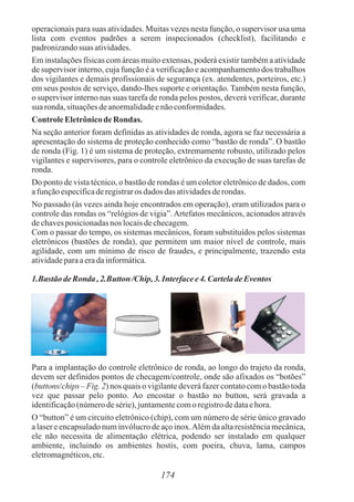 operacionais para suas atividades. Muitas vezes nesta função, o supervisor usa uma
lista com eventos padrões a serem inspecionados (checklist), facilitando e
padronizandosuas atividades.
Em instalações físicas com áreas muito extensas, poderá existir também a atividade
de supervisor interno, cuja função é a verificação e acompanhamento dos trabalhos
dos vigilantes e demais profissionais de segurança (ex. atendentes, porteiros, etc.)
em seus postos de serviço, dando-lhes suporte e orientação. Também nesta função,
o supervisor interno nas suas tarefa de ronda pelos postos, deverá verificar, durante
suaronda,situaçõesdeanormalidadeenãoconformidades.
ControleEletrônicode Rondas.
Na seção anterior foram definidas as atividades de ronda, agora se faz necessária a
apresentação do sistema de proteção conhecido como “bastão de ronda”. O bastão
de ronda (Fig. 1) é um sistema de proteção, extremamente robusto, utilizado pelos
vigilantes e supervisores, para o controle eletrônico da execução de suas tarefas de
ronda.
Do ponto de vista técnico, o bastão de rondas é um coletor eletrônico de dados, com
afunçãoespecíficaderegistraros dados das atividadesderondas.
No passado (às vezes ainda hoje encontrados em operação), eram utilizados para o
controle das rondas os “relógios de vigia”.Artefatos mecânicos, acionados através
dechavesposicionadasnos locaisdechecagem.
Com o passar do tempo, os sistemas mecânicos, foram substituídos pelos sistemas
eletrônicos (bastões de ronda), que permitem um maior nível de controle, mais
agilidade, com um mínimo de risco de fraudes, e principalmente, trazendo esta
atividadeparaaeradainformática.
1.BastãodeRonda ,2.Button/Chip,3. Interfacee4. CarteladeEventos
Para a implantação do controle eletrônico de ronda, ao longo do trajeto da ronda,
devem ser definidos pontos de checagem/controle, onde são afixados os “botões”
(buttons/chips – Fig. 2) nos quais o vigilante deverá fazer contato com o bastão toda
vez que passar pelo ponto. Ao encostar o bastão no button, será gravada a
identificação(númerodesérie),juntamentecomoregistrodedataehora.
O “button” é um circuito eletrônico (chip), com um número de série único gravado
a laser e encapsulado num invólucro de aço inox.Além da alta resistência mecânica,
ele não necessita de alimentação elétrica, podendo ser instalado em qualquer
ambiente, incluindo os ambientes hostis, com poeira, chuva, lama, campos
eletromagnéticos,etc.
174
 