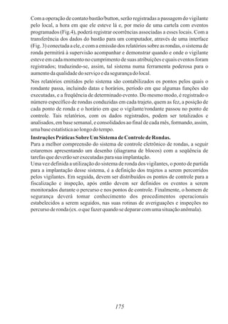 Com a operação de contato bastão/button, serão registradas a passagem do vigilante
pelo local, a hora em que ele esteve lá e, por meio de uma cartela com eventos
programados (Fig.4), poderá registrar ocorrências associadas a esses locais. Com a
transferência dos dados do bastão para um computador, através de uma interface
(Fig. 3) conectada a ele, e com a emissão dos relatórios sobre as rondas, o sistema de
ronda permitirá à supervisão acompanhar e demonstrar quando e onde o vigilante
esteve em cada momento no cumprimento de suas atribuições e quais eventos foram
registrados; traduzindo-se, assim, tal sistema numa ferramenta poderosa para o
aumentodaqualidadedoserviçoedasegurançado local.
Nos relatórios emitidos pelo sistema são contabilizados os pontos pelos quais o
rondante passa, incluindo datas e horários, período em que algumas funções são
executadas, e a freqüência de determinado evento. Do mesmo modo, é registrado o
número específico de rondas conduzidas em cada trajeto, quem as fez, a posição de
cada ponto de ronda e o horário em que o vigilante/rondante passou no ponto de
controle. Tais relatórios, com os dados registrados, podem ser totalizados e
analisados, em base semanal, e consolidados ao final de cada mês, formando, assim,
umabaseestatísticaaolongodotempo.
Instruções PráticasSobreUm Sistema de ControledeRondas.
Para a melhor compreensão do sistema de controle eletrônico de rondas, a seguir
estaremos apresentando um desenho (diagrama de blocos) com a seqüência de
tarefasquedeverãoser executadasparasua implantação.
Uma vez definida a utilização do sistema de ronda dos vigilantes, o ponto de partida
para a implantação desse sistema, é a definição dos trajetos a serem percorridos
pelos vigilantes. Em seguida, devem ser distribuídos os pontos de controle para a
fiscalização e inspeção, após então devem ser definidos os eventos a serem
monitorados durante o percurso e nos pontos de controle. Finalmente, o homem de
segurança deverá tomar conhecimento dos procedimentos operacionais
estabelecidos a serem seguidos, nas suas rotinas de averiguações e inspeções no
percursoderonda(ex.o quefazerquandose depararcomumasituaçãoanômala).
175
 