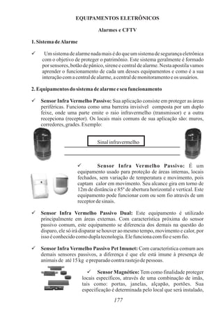 EQUIPAMENTOS ELETRÔNICOS
Alarmes e CFTV
1. Sistema deAlarme

Um sistema de alarme nada mais é do que um sistema de segurança eletrônica
com o objetivo de proteger o patrimônio. Este sistema geralmente é formado
por sensores, botão de pânico, sirene e central de alarme. Nesta apostila vamos
aprender o funcionamento de cada um desses equipamentos e como é a sua
interaçãocomacentraldealarme,acentraldemonitoramentoeos usuários.
2. Equipamentos do sistema dealarmeeseu funcionamento
 Sensor Infra Vermelho Passivo: Sua aplicação consiste em proteger as áreas
periféricas. Funciona como uma barreira invisível composta por um duplo
feixe, onde uma parte emite o raio infravermelho (transmissor) e a outra
recepciona (receptor). Os locais mais comuns de sua aplicação são: muros,
corredores,grades.Exemplo:
Sinalinfravermelho
 Sensor Infra Vermelho Passivo: É um
equipamento usado para proteção de áreas internas, locais
fechados, sem variação de temperatura e movimento, pois
captam calor em movimento. Seu alcance gira em torno de
12m de distância e 85º de abertura horizontal e vertical. Este
equipamento pode funcionar com ou sem fio através de um
receptordesinais.
 Sensor Infra Vermelho Passivo Dual: Este equipamento é utilizado
principalmente em áreas externas. Com característica próxima do sensor
passivo comum, este equipamento se diferencia dos demais na questão do
disparo, ele só irá disparar se houver ao mesmo tempo, movimento e calor, por
isso éconhecidocomoduplatecnologia.Elefuncionacomfioesemfio.
 Sensor Infra Vermelho Passivo Pet Imunet: Com característica comum aos
demais sensores passivos, a diferença é que ele está imune à presença de
animaisde até15kg epreparadocontrarastejodepessoas.
 Sensor Magnético: Tem como finalidade proteger
locais específicos, através de uma combinação de imãs,
tais como: portas, janelas, alçapão, portões. Sua
especificação é determinada pelo local que será instalado,
177
 