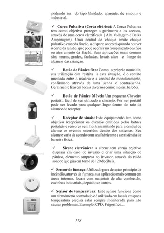 podendo ser do tipo blindado, aparente, de embutir e
industrial.
 

Cerca Pulsativa (Cerca elétrica): A Cerca Pulsativa
tem como objetivo proteger o perímetro e os acessos,
através de uma cerca eletrificada ( Alta Voltagem e Baixa
Amperagem). Uma central de choque emite choque
pulsativo em toda fiação, o disparo ocorrerá quando houver
o corte da tensão, que pode ocorrer no rompimento dos fios
ou aterramento da fiação. Suas aplicações mais comuns
são: muros, grades, fachadas, locais altos e longe do
alcance das crianças.
 Botão de Pânico fixo: Como o próprio nome diz,
sua utilização esta restrita a esta situação, é o contato
imediato entre o usuário e a central de monitoramento,
confirmado através de uma senha e contra-senha.
Geralmentefixoemlocaisdiversos como:mesas,balcões.
 Botão de Pânico Móvel: Um pequeno Chaveiro
portátil, fácil de ser utilizado e discreto. Por ser portátil
pode ser levado para qualquer lugar dentro do raio de
alcancedo receptor.
 Receptor de sinais: Este equipamento tem como
objetivo recepcionar os eventos emitidos pelos botões
portáteis e sensores sem fio, transmitindo para a central de
alarme os eventos ocorridos dentro dos sistemas. Seu
alcance varia de acordo com seu fabricante e a existência de
barreirafísica.
 Sirene eletrônica: A sirene tem como objetivo
disparar em caso de invasão e criar uma situação de
pânico, elemento surpresa no invasor, através do ruído
sonoro quegiraemtornode120decibéis.
 Sensor de fumaça: Utilizado para detectar principio de
incêndio,atravésdafumaça,sua aplicaçãomaiscomumem
áreas internas, locais com materiais de alta combustão,
cozinhasindustriais,depósitoseoutros.
 Sensor de temperatura: Este sensor funciona como
um termômetro controlado e é utilizado em locais em que a
temperatura precisa estar sempre monitorada para não
causarproblemas.Exemplo:CPD, Frigorífico...
178
 