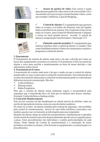  Sensor de quebra de vidro: Este sensor é usado
para detectar quebra de vidros através do som emitido. Ele é
encontrado em locais em que existem bastante vidros, como
porexemplo:Joalherias,LojasdeShopping...
 Central deAlarme: É o equipamento que gerencia
todos os eventos, (o Cérebro do Sistema), nela são ligados
todos os periféricos do sistema. Ela é responsável por enviar
todos os eventos para Central de Monitoramento e disparar
a sirene no local quando houver invasão. A central de
alarmeécompostapor transformadore bateriagel12V.
 Painel de controle (teclado): É o equipamento que
realiza a interface entre a central de alarme e o usuário. Tem
como finalidade mostrar o Status do sistema para o usuário e
programaracentraldealarme.
3.Zoneamento
O Zoneamento do sistema de alarme nada mais é do que a divisão por zonas ou
locais dos equipamentos existentes no sistema. O Zoneamento é feito na central de
alarme e serve para auxiliar o monitoramento na hora de tomar decisões e dar
informaçõessobre olocal.
4.Transmissão deEventos
A transmissão de eventos nada mais é do que o modo em que a central de alarme
manda todos os seus eventos para a central de monitoramento. Esta transmissão de
eventos da central de alarme para a central de monitoramento pode ser realizada por
diferentesmeiosdecomunicação.Sãoeles:
 Linhatelefônica.
 Backupcelular.
 RádioFreqüência.
Para que o sistema de alarme esteja realmente seguro é recomendável pela
segurança que a transmissão deve ser feita por no mínimo dois desses sistemas.
Exemplo:Linhatelefônicaebackupcelular.
5.CentraldeMonitoramento
Este serviço consiste em dar atendimento ao cliente através do telefone, tanto no
auxiliodeoperaçãodosistema,comoemcasodealarmeou pânico.
Os sinais ou eventos de alarme emitidos pelo sistema de segurança são recebidos
pela central de monitoramento através de uma linha telefônica conectada a um
modem,queporsuaveztransmiteas informaçõesparaumcomputador.
Quando um alarme chega na central de monitoramento, imediatamente o operador
recebe na tela do monitor uma série de procedimentos que devem ser seguidos passo
a passo. Estes procedimentos são individuais e contém particularidades de cada
cliente. Outra função da Central de monitoramento é a realização de testes
periódicos em todos os clientes, a fim de testar os equipamentos, a comunicação e os
procedimentos.
179
 