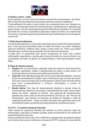 6. Senha econtra– senha
Como sabemos, em um sistema de alarme a maioria dos acionamentos são falsos.
Mas comofazerparadiferenciarumalarmefalsodeumalarmeverdadeiro?
O procedimento de senha e contra-senha serve justamente para isso. Quando um
alarme é recebido pela central de monitoramento, imediatamente o operador liga
para o cliente e lhe faz uma pergunta (que já foi definida previamente), se a resposta
do cliente for a correta, o operador se apresenta e relata o ocorrido, se a resposta não
for correta, o operador seguirá os procedimentos pré-definidos para uma situação de
alarmereal.
7. Fichade procedimentos
Aficha de procedimento é o item mais importante para a central de monitoramento,
pois é nela que são preenchidos todos os dados do cliente, tais como: endereço,
ponto de referência, telefones úteis, senha e contra senha, etc. Todos esses dados
irãoabastecerosoftwaredo computadordaCentraldemonitoramento.
A ficha deve se preenchida pela pessoa responsável do local, pois contém
informações importantes e restritas para serem utilizadas em caso de alarme e ou
acionamento do botão de pânico. É imprescindível o total preenchimento desta
ficha.
8.Tipos deMonitoramento
 Simples: No caso de alarme, o operador entra em contato no local através dos
telefones registrados, realiza o procedimento de senha e contra-senha, e se
necessárioentraemcontatocomapoliciapelotelefone190.
 Especial: Neste tipo de prestação de serviço o procedimento obedece à mesma
rotina do monitoramento simples, com a diferença de que em caso de alarme
real, uma viatura da empresa de monitoramento se desloca até o local do alarme
para fazer acompanhamento e fornecer informações à central de
monitoramento.
 Ronda diária: Este tipo de monitoramento obedece à mesma rotina do
monitoramento especial e acrescenta o procedimento de ronda. Estas rondas
diárias são feitas segundo os critérios das empresas de monitoramento,
optando por varias vezes ao dia pelo período de 24 horas ou por “Serviço de
Fechamento”, que consiste na presença da Ronda na chegada e saída do
responsável pelo local. Todas as rondas realizadas são registradas através de
umbastãoderonda,eaofimdo mêséapresentadoumrelatórioaocliente.
9. CFTV–CircuitoFechadodeTelevisão
Todo sistema de segurança formado por câmeras ou micro câmeras, onde são
monitoradas e gravadas as imagens geradas, pode ser chamado de um sistema de
circuitofechadodetelevisão.
O que estudaremos neste curso são os diferentes equipamentos que podem compor
este sistema, bem como os diferentes sistemas de CFTV existentes no mercado da
180
 