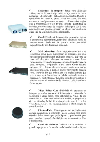  Seqüencial de imagens: Serve para visualizar
várias câmeras de forma seqüencial, ou seja, uma após outra,
no tempo de intervalo definido pelo operador. Quanto à
quantidade de câmeras, pode variar de quatro até oito
câmeras, e em alguns casos até doze, conforme a instalação.
Não é recomendado o uso de uma grande quantidade de
câmeras, devido à perda de imagens, pois aquilo que é visto
no monitor será gravado, por isso em alguns casos utiliza-se
outrotipodeequipamentomaisapropriado.
 Quad: Dividir a tela do monitor em quatro partes é
a função deste equipamento, permitindo visualizar todas ao
mesmo tempo. Pode ser em preto e branco ou color
dependendodo tipodecâmera instalada.
 Multiplexador: Este equipamento de alta
tecnologia serve para multiplexar as imagens, ou seja,
mostrar na tela do monitor múltiplas imagens, que varia de
nove até dezesseis câmeras ao mesmo tempo. Estas
pequenas imagens podem aparecer no monitor no formato de
quad, duoquad, seqüencial e tela cheia. Outro recurso
existente é o detetor de movimento, onde o operador
seleciona uma área, e quando houver movimento naquele
local, soará um bip que exibirá em tela cheia a câmera que
teve a sua área demarcada invadida, avisando assim o
operador. O multiplexador também permite personalizar o
sistema através da nomeação de câmeras, colocando hora,
dataeoutros.
 Vídeo Falso: Com finalidade de preservar as
imagens gravadas no local, foi inserido no mercado de
segurança o vídeo falso, com utilização de vídeo de uso
doméstico e com uma instalação básica, o propósito é
desviar atenção do ladrão e não permitir que leve a fita
verdadeira, para que não seja prejudicada a identificação do
autordodelito.
 Câmera Falsa: Com aspecto bem parecido com a
câmera verdadeira, a utilização dessa câmera tem como
objetivo inibir ações que prejudiquem o patrimônio, pois
para o público em geral, não há diferença alguma entre a falsa
eaverdadeira.
 Caixa de Proteção: Existem vários modelos: a
grande, a pequena, a de metal e também as blindadas. Já para
182
 