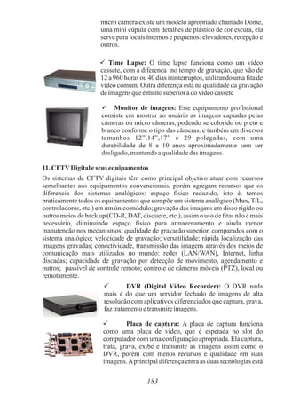 micro câmera existe um modelo apropriado chamado Dome,
uma mini cúpula com detalhes de plástico de cor escura, ela
serve para locais internos e pequenos: elevadores, recepção e
outros.
 Time Lapse: O time lapse funciona como um vídeo
cassete, com a diferença no tempo de gravação, que vão de
12 a 960 horas ou 40 dias ininterruptos, utilizando uma fita de
vídeo comum. Outra diferença está na qualidade da gravação
deimagensqueémuitosuperioràdovídeocassete
 Monitor de imagens: Este equipamento profissional
consiste em mostrar ao usuário as imagens captadas pelas
câmeras ou micro câmeras, podendo se colorido ou preto e
branco conforme o tipo das câmeras. e também em diversos
tamanhos 12”,14”,17” e 29 polegadas, com uma
durabilidade de 8 a 10 anos aproximadamente sem ser
desligado,mantendoaqualidadedas imagens.
11.CFTVDigitaleseus equipamentos
Os sistemas de CFTV digitais têm como principal objetivo atuar com recursos
semelhantes aos equipamentos convencionais, porém agregam recursos que os
diferencia dos sistemas analógicos: espaço físico reduzido, isto é, temos
praticamente todos os equipamentos que compõe um sistema analógico (Mux, T/L,
controladores, etc.) em um único módulo; gravação das imagens em disco rígido ou
outros meios de back up (CD-R, DAT, disquete, etc.), assim o uso de fitas não é mais
necessário, diminuindo espaço físico para armazenamento e ainda menor
manutenção nos mecanismos; qualidade de gravação superior, comparados com o
sistema analógico; velocidade de gravação; versatilidade; rápida localização das
imagens gravadas; conectividade, transmissão das imagens através dos meios de
comunicação mais utilizados no mundo: redes (LAN/WAN), Internet, linha
discadas; capacidade de gravação por detecção de movimento, agendamento e
outros; passível de controle remoto; controle de câmeras móveis (PTZ), local ou
remotamente.
 DVR (Digital Vídeo Recorder): O DVR nada
mais é do que um servidor fechado de imagens de alta
resolução com aplicativos diferenciados que captura, grava,
faztratamentoetransmiteimagens.
 Placa de captura: A placa de captura funciona
como uma placa de vídeo, que é espetada no slot do
computador com uma configuração apropriada. Ela captura,
trata, grava, exibe e transmite as imagens assim como o
DVR, porém com menos recursos e qualidade em suas
imagens.Aprincipal diferença entra as duas tecnologias está
183
 