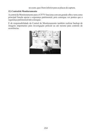 184
no custo,queébeminferiorparaas placasdecaptura.
12. Centralde Monitoramento
Acentral de Monitoramento para o CFTVfunciona com um grande olho e tem como
principal função apoiar a segurança patrimonial, pois consegue ver pontos que a
segurançapatrimonialnãoconsegue.
É de responsabilidade da Central de Monitoramento também realizar backup de
imagens importantes para investigação policial ou até mesmo para controle de
ocorrências.
 