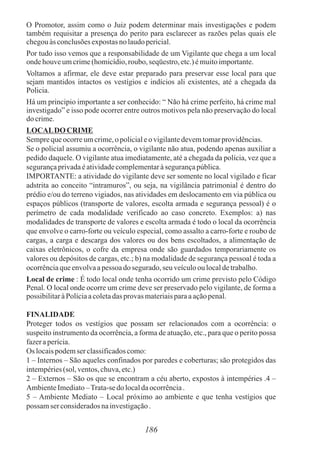 O Promotor, assim como o Juiz podem determinar mais investigações e podem
também requisitar a presença do perito para esclarecer as razões pelas quais ele
chegouàs conclusõesexpostasnolaudopericial.
Por tudo isso vemos que a responsabilidade de um Vigilante que chega a um local
ondehouveumcrime(homicídio,roubo, seqüestro,etc.)émuitoimportante.
Voltamos a afirmar, ele deve estar preparado para preservar esse local para que
sejam mantidos intactos os vestígios e indícios ali existentes, até a chegada da
Policia.
Há um principio importante a ser conhecido: “ Não há crime perfeito, há crime mal
investigado” e isso pode ocorrer entre outros motivos pela não preservação do local
do crime.
LOCALDOCRIME
Semprequeocorreumcrime,opolicialeo vigilantedevemtomarprovidências.
Se o policial assumiu a ocorrência, o vigilante não atua, podendo apenas auxiliar a
pedido daquele. O vigilante atua imediatamente, até a chegada da polícia, vez que a
segurançaprivadaéatividadecomplementaràsegurançapública.
IMPORTANTE: a atividade do vigilante deve ser somente no local vigilado e ficar
adstrita ao conceito “intramuros”, ou seja, na vigilância patrimonial é dentro do
prédio e/ou do terreno vigiados, nas atividades em deslocamento em via pública ou
espaços públicos (transporte de valores, escolta armada e segurança pessoal) é o
perímetro de cada modalidade verificado ao caso concreto. Exemplos: a) nas
modalidades de transporte de valores e escolta armada é todo o local da ocorrência
que envolve o carro-forte ou veículo especial, como assalto a carro-forte e roubo de
cargas, a carga e descarga dos valores ou dos bens escoltados, a alimentação de
caixas eletrônicos, o cofre da empresa onde são guardados temporariamente os
valores ou depósitos de cargas, etc.; b) na modalidade de segurança pessoal é toda a
ocorrênciaqueenvolvaapessoa dosegurado,seu veículoou localdetrabalho.
Local de crime : É todo local onde tenha ocorrido um crime previsto pelo Código
Penal. O local onde ocorre um crime deve ser preservado pelo vigilante, de forma a
possibilitaràPolíciaacoletadas provas materiaisparaaaçãopenal.
FINALIDADE
Proteger todos os vestígios que possam ser relacionados com a ocorrência: o
suspeito instrumento da ocorrência, a forma de atuação, etc., para que o perito possa
fazeraperícia.
Os locaispodemser classificadoscomo:
1 – Internos – São aqueles confinados por paredes e coberturas; são protegidos das
intempéries(sol, ventos,chuva,etc.)
2 – Externos – São os que se encontram a céu aberto, expostos à intempéries .4 –
AmbienteImediato–Trata-sedo localdaocorrência.
5 – Ambiente Mediato – Local próximo ao ambiente e que tenha vestígios que
possam ser consideradosnainvestigação.
186
 