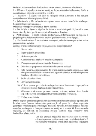 Os locaispodemser classificadosaindacomo:idôneo,inidôneoerelacionado.
1 – Idôneo – é aquele em que os vestígios foram mantidos inalterados, desde a
ocorrênciados fatosatéseu completoregistro.
2 – Inidôneo – É aquele em que os vestígios foram alterados e não servem
adequadamenteàinvestigaçãopolicial.
3 – Relacionado – São os locais interligados numa mesma ocorrência, ainda que
fisicamenteestejamseparados.
O localdocrimepodeser alteradodetrês formas:
1 – Por Adição – Quando alguém, inclusive a autoridade policial, introduz suas
impressõesdigitaisemobjetosencontradosnolocaldocrime.
2 – Por Subtração – É muito comum; muitas vezes, de forma dolosa ou culposa, o
próprioagentepoderetirardo localobjetosqueinteressemàinvestigação.
3 – Por Substituição – A subtração de um objeto, substituindo-o por outro, altera
gravementeos indícios.
correuo crimeou algumeventocrítico,quaissão as providências?
1. Salvarvidas.
2. Deteraspartesenvolvidas.
3. Acionarapolícia.
4. ComunicaraoSupervisor imediato(Empresa).
5. Protegeros vestígiosquepoderãodesaparecer.
6. Não deixarquepessoas nãoautorizadasentremno local.
7. Não mexer nos instrumentos do crime, principalmente armas; caso seja
obrigado a recolhê-los, use uma luva e guarde em saco plástico limpo e ou
localquenãoaltereos vestígios.
8. Isolaro localdo crime.
9. Arrolartestemunhas.
10. Coletar provas que estão fora do perímetro de isolamento e que podem
desaparecerantesdachegadadapolíciatécnica.
11. Observar e descrever pessoas, armas, veículos, coisas, área, locais
específicos,bemcomoreconstituirmentalmenteaocorrência.
12. Elaboraro relatório.
Dentre os problemas mais graves para os peritos criminais em realizar a perícia em
local de crime é o mau isolamento e preservação adequada do cenário, o que não
garante as condições para a realização do exame pericial.Acuriosidade das pessoas
contribui muito para o desaparecimento de vestígios e provas. O despreparo do
vigilante, do policial, da autoridade policial também pode concorrer para
inviabilizaraboaperícia.
Um dos grandes requisitos básicos para que os peritos
criminais possam realizar um exame pericial satisfatório é
o isolamento do local do crime, a fim de que não se percam
187
 