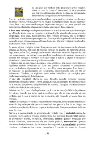 188
os vestígios que tenham sido produzidos pelos sujeitos
ativos da cena do crime. O isolamento do local do crime
tem por providências não alterar o estado de conservação
das coisasatéachegadados peritoscriminais.
Apreservação das peças a serem submetidas a exame pericial consiste em não tocar
em armas, objetos, vítimas, móveis ou roupas existentes no local em que ocorreu o
crime, bem como manchas de sangue, impressões em geral etc., nem permitir que
outrapessoa ofaçaatéachegadadapolíciaeapassagemdaocorrência.
Aárea a ser isolada parte do ponto onde estiver a maior concentração de vestígios
até além do limite onde se encontre o último detalhe visualizado numa primeira
observação. Essa área, possivelmente, terá formato irregular, não se podendo
estabelecer tamanho ou espaços prévios. É mais prudente proceder ao isolamento
tomando-se um pequeno espaço além do limite dos últimos vestígios visualizados,
os chamadoslocaismediatos.
Às vezes alguns vestígios podem desaparecer antes do isolamento do local ou da
chegada da polícia, por ação de pessoas curiosas ou eventos da natureza (chuva,
fogo, vento, calor, frio), exemplo: num assalto a banco os bandidos fogem e deixam
cair um casaco na rua, este deve ser recolhido imediatamente senão os transeuntes
acabam por carregar o vestígio. Tão logo chega a polícia o objeto é entregue e
relatadasas circunstânciasemquefoiarrecadado.
É preciso que as autoridades policiais, seus agentes e, em casos específicos, os
vigilantes tenham condições de fazer um correto isolamento e conseqüente
preservação dos vestígios nos locais de crime. Para tanto, a empresa deve fornecer
ao vigilante os equipamentos de isolamento, principalmente rolo de fita de
isolamento. Também, o vigilante deve saber identificar os vestígios para
estabelecero perímetrodeisolamento.
O que são vestígios? Marca ou sinal deixado, pegada, elemento material
encontrado no local do crime (corpo, casaco, bolsa), instrumento do crime que pode
vir a provar a autoria ou a culpabilidade do acusado. Vestígios se diferenciam de
evidências,deindíciosedeprovas.
Evidências: é a certeza obtida pela observação e raciocínio. Qualidade daquilo que
é evidente, daquilo que todos podem verificar, que não se pode duvidar de sua
verdade, que é clara e manifesta por si mesma, não podendo ser contestada ou
refutada.
Indício: é o vestígio, evidência, circunstância conhecida, formalmente trazidos aos
autos do inquérito policial para se constituir em prova a fim de se chegar ao
conhecimento do fato delituoso e apuração da autoria. Comprova o fato e indica o
autordocrime.
Prova: é a demonstração da existência da verdade real. É material quando há
elemento físico, vestígio provado em relação ao fato e autoria; documental, quando
há documento escrito, fotografia, formulário; pericial quando produzida por
peritos criminais, consubstanciada em laudo pericial; testemunhal, quando
resultante de depoimentos, declarações e interrogatórios; de confissão, quando o
criminoso confessa o crime e esta circunstância é condizente com as demais
 
