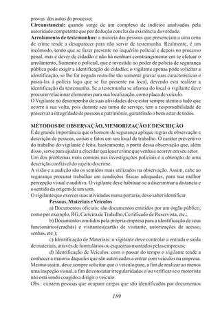189
provas dos autosdoprocesso;
Circunstancial: quando surge de um complexo de indícios analisados pela
autoridadecompetentequepor deduçãoconcluidaexistênciadaverdade.
Arrolamento de testemunhas: a maioria das pessoas que presenciam a uma cena
de crime tende a desaparecer para não servir de testemunha. Realmente, é um
incômodo, tendo que se fazer presente no inquérito policial e depois no processo
penal, mas é dever de cidadão e não há nenhum constrangimento em se efetuar o
arrolamento. Somente o policial, que é investido no poder de polícia de segurança
pública pode exigir a identificação do cidadão; o vigilante apenas pode solicitar a
identificação, se lhe for negada resta-lhe tão somente gravar suas características e
passá-las à polícia logo que se faz presente no local, devendo esta realizar a
identificação da testemunha. Se a testemunha se afastou do local o vigilante deve
procurarrelacionarelementosparasua localização,comoplacadeveículo.
O Vigilante no desempenho de suas atividades deve estar sempre atento a tudo que
ocorre à sua volta, pois durante seu turno de serviço, tem a responsabilidade de
preservaraintegridadedepessoas epatrimônio,garantindoobemestardetodos.
MÉTODOSDE OBSERVAÇÃO, MEMORIZAÇÃO EDESCRIÇÃO
É de grande importância que o homem de segurança aplique regras de observação e
descrição de pessoas, coisas e fatos em seu local de trabalho. O caráter preventivo
do trabalho do vigilante é feito, basicamente, a partir dessa observação que, além
disso, serveparaajudaraelucidarqualquercrimequevenhaaocorreremseu setor.
Um dos problemas mais comuns nas investigações policiais é a obtenção de uma
descriçãoconfiáveldosujeitodocrime.
A visão e a audição são os sentidos mais utilizados na observação. Assim, cabe ao
segurança procurar trabalhar em condições físicas adequadas, para sua melhor
percepção visual e auditiva. O vigilante deve habituar-se a discriminar a distancia e
o sentidodaorigemdeumsom.
O vigilantequeexercersuas atividadesnumaportaria,devesaberidentificar
Pessoas, MateriaiseVeículos
a) Documentos oficiais: são documentos emitidos por um órgão público,
comopor exemplo,RG, CarteiradeTrabalho,CertificadodeReservista,etc.;
b) Documentos emitidos pela própria empresa para a identificação de seus
funcionários(crachás) e visitantes(cartão de visitante, autorizações de acesso,
senhas, etc.);
c) Identificação de Materiais: o vigilante deve controlar a entrada e saída
demateriais,atravésdeformuláriosou esquemasmontadospelasempresas;
d) Identificação de Veículos: com o passar do tempo o vigilante tende a
conhecer a maioria daqueles que são autorizados a entrar com veículos na empresa.
Mesmo assim, deve sempre solicitar que o veiculo pare, a fim de realizar ao menos
uma inspeção visual, a fim de constatar irregularidades e/ou verificar se o motorista
nãoestásendo coagidoadirigiroveiculo.
Obs.: existem pessoas que ocupam cargos que são identificados por documentos
 