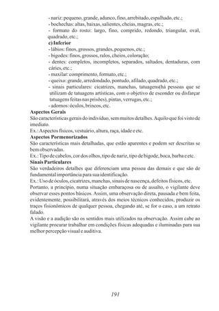 191
-nariz:pequeno,grande,adunco,fino,arrebitado,espalhado,etc.;
-bochechas:altas,baixas,salientes,cheias,magras,etc.;
- formato do rosto: largo, fino, comprido, redondo, triangular, oval,
quadrado,etc.;
c)Inferior
-lábios:finos, grossos, grandes,pequenos,etc.;
-bigodes:finos, grossos, ralos,cheios,coloração;
- dentes: completos, incompletos, separados, saltados, dentaduras, com
cáries,etc.;
-maxilar:comprimento,formato,etc.;
-queixo:grande,arredondado,pontudo,afilado,quadrado,etc.;
- sinais particulares: cicatrizes, manchas, tatuagens(há pessoas que se
utilizam de tatuagens artísticas, com o objetivo de esconder ou disfarçar
tatuagensfeitasnas prisões), pintas,verrugas,etc.;
-adornos:óculos,brincos,etc.
Aspectos Gerais
São características gerais do indivíduo, sem muitos detalhes.Aquilo que foi visto de
imediato.
Ex.:Aspectos físicos,vestuário,altura,raça,idadeeetc.
Aspectos Pormenorizados
São características mais detalhadas, que estão aparentes e podem ser descritas se
bemobservadas.
Ex.:Tipodecabelos,cordos olhos,tipodenariz,tipodebigode,boca,barbaeetc.
Sinais Particulares
São verdadeiros detalhes que diferenciam uma pessoa das demais e que são de
fundamentalimportânciaparasua identificação.
Ex.:Uso deóculos,cicatrizes,manchas,sinaisdenascença,defeitosfísicos,etc.
Portanto, a princípio, numa situação embaraçosa ou de assalto, o vigilante deve
observar esses pontos básicos. Assim, uma observação direta, pausada e bem feita,
evidentemente, possibilitará, através dos meios técnicos conhecidos, produzir os
traços fisionômicos de qualquer pessoa, chegando até, se for o caso, a um retrato
falado.
A visão e a audição são os sentidos mais utilizados na observação. Assim cabe ao
vigilante procurar trabalhar em condições físicas adequadas e iluminadas para sua
melhorpercepçãovisualeauditiva.
 