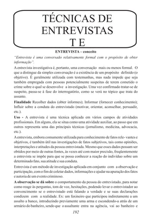 ENTREVISTA – conceito
“Entrevista é uma conversaão relativamente formal com o propósito de obter
informação”.
A entrevista investigativa é, portanto, uma conversação mais ou menos formal. O
que a distingue da simples conversação é a existência de um propósito definido (o
objetivo). É geralmente utilizada com testemunhas, mas nada impede que seja
também empregada com pessoas potencialmente suspeitas de terem cometido o
crime sobre o qual se desenvolve a investigação. Uma vez confirmado tratar-se de
suspeito, passa-se à fase do interrogatório, como se verá no tópico que trata do
assunto.
Finalidade Recolher dados (obter informes); Informar (fornecer conhecimento);
Influir sobre a conduta do entrevistado (motivar, orientar, aconselhar, persuadir,
etc.).
Uso - A entrevista é uma técnica aplicada em vários campos de atividades
profissionais. Em alguns, ela se situa como uma atividade auxiliar, ao passo que em
outros representa uma das principais técnicas (jornalismo, medicina, advocacia,
etc.).
Aentrevista, embora comumente utilizada para conhecimento de fatos rele- vantes e
objetivos, é também útil nas investigações de fatos subjetivos, tais como opiniões,
interpretações e atitudes da pessoa entrevistada. Mesmo que esses dados possam ser
obtidos por meio de outras fontes, às vezes até com maior precisão, freqüentemente
a entrevista se impõe para que se possa conhecer a reação do indivíduo sobre um
determinadofato,suaatitudeesua conduta.
Entrevista é um método de investigação aplicada em conjunto com a observação e
participação, com o fim de coletar dados, informações e ajudar na apuração dos fatos
eautoriadeumeventocriminoso.
A observação se dá sobre o comportamento da pessoa do entrevistado, para notar
como reage às perguntas, tom de voz, hesitações, podendo levar o entrevistador ao
convencimento se o entrevistado está falando a verdade e se suas declarações
condizem com a realidade. Ex: um faxineiro que participou indiretamente a um
assalto a banco, introduzindo previamente uma arma e escondendo-a atrás de um
armário do banheiro, sendo que o assaltante entra na agência, vai ao banheiro e
192
TÉCNICAS DE
ENTREVISTAS
T E
 