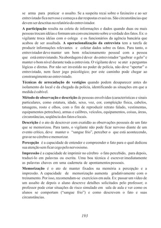 se arma para praticar o assalto. Se a suspeita recai sobre o faxineiro e ao ser
entrevistado fica nervoso e começa a dar respostas evasivas. São circunstâncias que
devemser descritasno relatóriodo entrevistador.
A participação resulta na coleta de informações e dados quando duas ou mais
pessoas trocam idéias e formam um convencimento sobre a verdade dos fatos. Ex: o
vigilante troca idéias com o colega e os funcionários da agência bancária que
acabou de ser assaltada. A operacionalização da entrevista tem a tarefa de
produzir informações relevantes e coletar dados sobre os fatos. Para tanto, o
entrevistador deve manter um bom relacionamento pessoal com a pessoa
que está entrevistando.Na abordagem é dever do entrevistador“quebrar o gelo” e
manter o bom nível durante toda a entrevista. O vigilante deve se ater a perguntas
lógicas e diretas. Por não ser investido no poder de polícia, não deve “apertar” o
entrevistado, nem fazer jogo psicológico; por este caminho pode chegar ao
constrangimentoaoentrevistado.
Técnicas de arrecadação de vestígios quando podem desaparecer antes do
isolamento do local e da chegada da polícia, identificando as situações em que a
medidaécabível.
Método de observação e descrição de pessoas envolvidas (características e sinais
particulares, como estatura, idade, sexo, voz, cor, compleição física, cabelos,
tatuagens, rosto e olhos, com o fim de reproduzir retrato falado, vestimentas,
equipamentos petrechos), armas e calibres, veículos, equipamentos, coisas, áreas,
circunstâncias,seqüênciados fatoselocais.
Descrição é o ato de descrever com exatidão as observações pessoais de um fato
que se memorizou. Para tanto, o vigilante não pode ficar nervoso diante de um
evento crítico, deve manter o “sangue frio”, perceber o que está acontecendo,
gravarnocérebroememorizar.
Percepção é a capacidade de entender e compreender o fato para o qual dedicou
sua atençãosemficarcegopelonervosismo.
Impressão é a capacidade de imprimir no cérebro o fato percebido, para depois,
traduzi-lo em palavras ou escrita. Uma boa técnica é escrever imediatamente
as palavras chaves em uma caderneta de apontamentospessoais.
Memorização é o ato de manter fixados na memória a percepção e a
impressão. A capacidade de memorização aumenta gradativamente com o
treinamento. Por isso, recomendam-se exercícios em aula. Ex: passar um vídeo de
um assalto de depois o aluno descreve detalhes solicitados pelo professor; o
professor pode criar situações de risco simulado em sala de aula e ver como os
alunos se comportam (“sangue frio”) e como descrevem o fato e suas
circunstâncias.
193
 