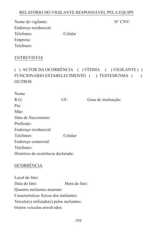 194
RELATÓRIO DO VIGILANTE RESPONSÁVEL PELA EQUIPE
Nome do vigilante: N° CNV:
Endereço residencial:
Telefones: Celular
Empresa:
Telefones:
ENTREVISTAS
( ) AUTOR DA OCORRÊNCIA ( ) VÍTIMA ( ) VIGILANTE ( )
FUNCIONÁRIO ESTABELECIMENTO ( ) TESTEMUNHA ( )
OUTROS
Nome
R.G: UF: Grau de instituição:
Pai:
Mãe:
Data de Nascimento:
Profissão:
Endereço residencial:
Telefones: Celular:
Endereço comercial:
Telefones:
Histórico da ocorrência declarado:
OCORRÊNCIA
Local do fato:
Data do fato: Hora do fato:
Quantos meliantes atuaram:
Características físicas dos meliantes:
Veículo(s) utilizado(s) pelos meliantes:
Outros veículos envolvidos:
 