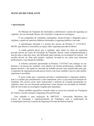 2
MANUAIS DO VIGILANTE
• Apresentação
Os Manuais do Vigilante são destinadas a uniformizar o ensino de segurança ao
vigilante, em sua formação básica, nas extensões e respectivas reciclagens.
É um compêndio de conteúdos catalogados, desenvolvidos e adaptados para o
vigilante, a partir de materiais didáticos destinados à segurança pública e privada.
A metodologia utilizada é a mesma dos anexos da Portaria n° 3.233/2012-
DG/PF, que alterou e consolidou as regras sobre segurança privada no Brasil.
A citada portaria prevê que o vigilante, após entrar no ramo da segurança
privada através do Curso de Formação de Vigilante, deverá voltar compulsoriamente a
sala de aula a cada dois anos, não definindo qual extensão ou reciclagem irá realizar. Tal
escolha deverá ser feita pelo próprio vigilante, levando-se em conta seus interesses
profissionais e sua relação de trabalho.
A reforma curricular apresentada na Portaria 3.233/2012 tem enfoque no ser
humano e na pessoa do vigilante, com objetivo de formar profissionais cidadãos, não
apenas técnicos, e de captar no mercado de trabalho pessoas mais qualificadas para que
o segmento da segurança privada possa crescer com essas medidas e prover uma melhor
segurança à sociedade.
É nessa senda que a segurança privada é complementar à seguranca publica.
Esta é a cartilha que consideramos a mais importante, pois é a que trata da Formação do
Vigilante. Ela servirá como meio instrucional e material de consulta permanente ao
vigilante, tanto em sua formação profissional, como durante sua atividade de trabalho,
além de servir para as reciclagens exigidas pela legislação.
Outras cartilhas específicas versarão sobre os cursos de extensão em Transporte
de Valores, Escolta Armada e Segurança Pessoal Privada.
Este trabalho e uma realização da ABCFAV - Associação Brasileira dos
Cursos de Formação e Aperfeiçoamento de Vigilantes, com a colaboração da
Coordenação-Geral de Controle da Segurança Privada da Polícia Federal.
 