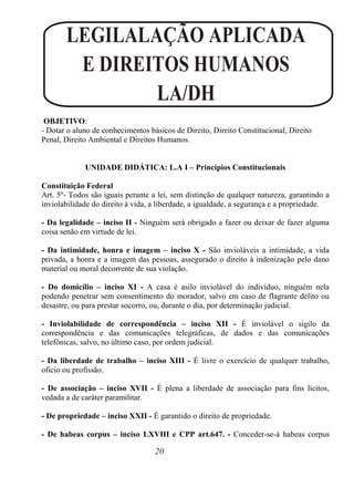 20
LEGILALAÇÃO APLICADA
E DIREITOS HUMANOS
LA/DH
OBJETIVO:
- Dotar o aluno de conhecimentos básicos de Direito, Direito Constitucional, Direito
Penal, Direito Ambiental e Direitos Humanos.
UNIDADE DIDÁTICA: L.A I – Princípios Constitucionais
Constituição Federal
Art. 5º- Todos são iguais perante a lei, sem distinção de qualquer natureza, garantindo a
inviolabilidade do direito à vida, a liberdade, a igualdade, a segurança e a propriedade.
- Da legalidade – inciso II - Ninguém será obrigado a fazer ou deixar de fazer alguma
coisa senão em virtude de lei.
- Da intimidade, honra e imagem – inciso X - São invioláveis a intimidade, a vida
privada, a honra e a imagem das pessoas, assegurado o direito à indenização pelo dano
material ou moral decorrente de sua violação.
- Do domicílio – inciso XI - A casa é asilo inviolável do indivíduo, ninguém nela
podendo penetrar sem consentimento do morador, salvo em caso de flagrante delito ou
desastre, ou para prestar socorro, ou, durante o dia, por determinação judicial.
- Inviolabilidade de correspondência – inciso XII - É inviolável o sigilo da
correspondência e das comunicações telegráficas, de dados e das comunicações
telefônicas, salvo, no último caso, por ordem judicial.
- Da liberdade de trabalho – inciso XIII - É livre o exercício de qualquer trabalho,
oficio ou profissão.
- De associação – inciso XVII - É plena a liberdade de associação para fins lícitos,
vedada a de caráter paramilitar.
- De propriedade – inciso XXII - É garantido o direito de propriedade.
- De habeas corpus – inciso LXVIII e CPP art.647. - Conceder-se-á habeas corpus
 