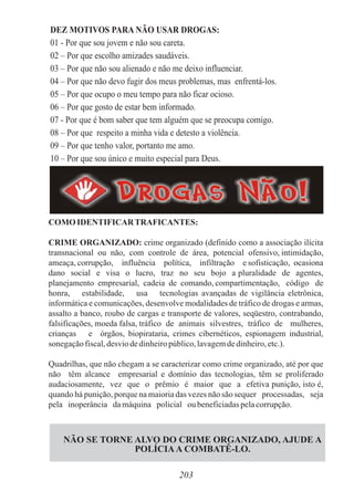 203
DEZ MOTIVOS PARA NÃO USAR DROGAS:
01 - Por que sou jovem e não sou careta.
02 – Por que escolho amizades saudáveis.
03 – Por que não sou alienado e não me deixo influenciar.
04 – Por que não devo fugir dos meus problemas, mas enfrentá-los.
05 – Por que ocupo o meu tempo para não ficar ocioso.
06 – Por que gosto de estar bem informado.
07 - Por que é bom saber que tem alguém que se preocupa comigo.
08 – Por que respeito a minha vida e detesto a violência.
09 – Por que tenho valor, portanto me amo.
10 – Por que sou único e muito especial para Deus.
COMOIDENTIFICARTRAFICANTES:
CRIME ORGANIZADO: crime organizado (definido como a associação ilícita
transnacional ou não, com controle de área, potencial ofensivo, intimidação,
ameaça, corrupção, influência política, infiltração e sofisticação, ocasiona
dano social e visa o lucro, traz no seu bojo a pluralidade de agentes,
planejamento empresarial, cadeia de comando, compartimentação, código de
honra, estabilidade, usa tecnologias avançadas de vigilância eletrônica,
informática e comunicações, desenvolve modalidades de tráfico de drogas e armas,
assalto a banco, roubo de cargas e transporte de valores, seqüestro, contrabando,
falsificações, moeda falsa, tráfico de animais silvestres, tráfico de mulheres,
crianças e órgãos, biopirataria, crimes cibernéticos, espionagem industrial,
sonegaçãofiscal,desviodedinheiropúblico,lavagemdedinheiro,etc.).
Quadrilhas, que não chegam a se caracterizar como crime organizado, até por que
não têm alcance empresarial e domínio das tecnologias, têm se proliferado
audaciosamente, vez que o prêmio é maior que a efetiva punição, isto é,
quando há punição, porque na maioria das vezes não são sequer processadas, seja
pela inoperância damáquina policial ou beneficiadaspelacorrupção.
NÃO SE TORNE ALVO DO CRIME ORGANIZADO, AJUDE A
POLÍCIAA COMBATÊ-LO.
 