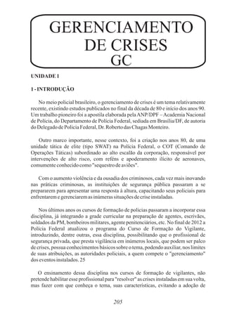 205
UNIDADE 1
1- INTRODUÇÃO
No meio policial brasileiro, o gerenciamento de crises é um tema relativamente
recente, existindo estudos publicados no final da década de 80 e início dos anos 90.
Um trabalho pioneiro foi a apostila elaborada pelaANP/DPF –Academia Nacional
de Polícia, do Departamento de Polícia Federal, sediada em Brasília/DF, de autoria
doDelegadodePoliciaFederal,Dr.RobertodasChagasMonteiro.
Outro marco importante, nesse contexto, foi a criação nos anos 80, de uma
unidade tática de elite (tipo SWAT) na Polícia Federal, o COT (Comando de
Operações Táticas) subordinado ao alto escalão da corporação, responsável por
intervenções de alto risco, com reféns e apoderamento ilícito de aeronaves,
comumenteconhecidocomo"sequestrodeaviões".
Com o aumento violência e da ousadia dos criminosos, cada vez mais inovando
nas práticas criminosas, as instituições de segurança pública passaram a se
prepararem para apresentar uma resposta à altura, capacitando seus policiais para
enfrentaremegerenciaremasinúmerassituaçõesdecriseinstaladas.
Nos últimos anos os cursos de formação de policias passaram a incorporar essa
disciplina, já integrando a grade curricular na preparação de agentes, escrivães,
soldados da PM, bombeiros militares, agente penitenciários, etc. No final de 2012 a
Polícia Federal atualizou o programa do Curso de Formação do Vigilante,
introduzindo, dentre outras, essa disciplina, possibilitando que o profissional de
segurança privada, que presta vigilância em inúmeros locais, que podem ser palco
de crises, possua conhecimentos básicos sobre o tema, podendo auxiliar, nos limites
de suas atribuições, as autoridades policiais, a quem compete o "gerenciamento"
dos eventosinstalados.25
O ensinamento dessa disciplina nos cursos de formação de vigilantes, não
pretende habilitar esse profissional para "resolver" as crises instaladas em sua volta,
mas fazer com que conheça o tema, suas características, evitando a adoção de
GERENCIAMENTO
DE CRISES
GC
 