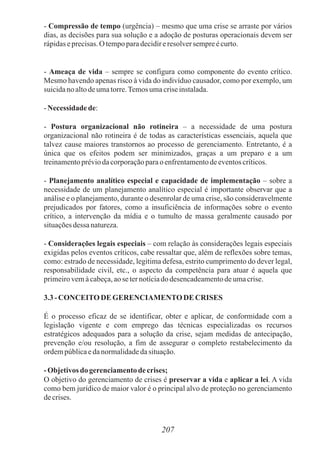 207
- Compressão de tempo (urgência) – mesmo que uma crise se arraste por vários
dias, as decisões para sua solução e a adoção de posturas operacionais devem ser
rápidaseprecisas.O tempoparadecidireresolversempreécurto.
- Ameaça de vida – sempre se configura como componente do evento crítico.
Mesmo havendo apenas risco à vida do indivíduo causador, como por exemplo, um
suicidanoaltodeumatorre.Temosumacriseinstalada.
-Necessidade de:
- Postura organizacional não rotineira – a necessidade de uma postura
organizacional não rotineira é de todas as características essenciais, aquela que
talvez cause maiores transtornos ao processo de gerenciamento. Entretanto, é a
única que os efeitos podem ser minimizados, graças a um preparo e a um
treinamentopréviodacorporaçãoparao enfrentamentodeeventoscríticos.
- Planejamento analítico especial e capacidade de implementação – sobre a
necessidade de um planejamento analítico especial é importante observar que a
análise e o planejamento, durante o desenrolar de uma crise, são consideravelmente
prejudicados por fatores, como a insuficiência de informações sobre o evento
crítico, a intervenção da mídia e o tumulto de massa geralmente causado por
situaçõesdessa natureza.
- Considerações legais especiais – com relação às considerações legais especiais
exigidas pelos eventos críticos, cabe ressaltar que, além de reflexões sobre temas,
como: estrado de necessidade, legitima defesa, estrito cumprimento do dever legal,
responsabilidade civil, etc., o aspecto da competência para atuar é aquela que
primeirovemàcabeça,aose ternotíciado desencadeamentodeumacrise.
3.3- CONCEITODE GERENCIAMENTODE CRISES
É o processo eficaz de se identificar, obter e aplicar, de conformidade com a
legislação vigente e com emprego das técnicas especializadas os recursos
estratégicos adequados para a solução da crise, sejam medidas de antecipação,
prevenção e/ou resolução, a fim de assegurar o completo restabelecimento da
ordempúblicaedanormalidadedasituação.
-Objetivosdo gerenciamentode crises;
O objetivo do gerenciamento de crises é preservar a vida e aplicar a lei. A vida
como bem jurídico de maior valor é o principal alvo de proteção no gerenciamento
decrises.
 