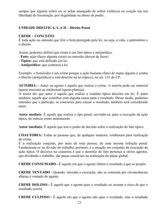 21
sempre que alguém sofrer ou se achar ameaçado de sofrer violência ou coação em sua
liberdade de locomoção, por ilegalidade ou abuso de poder.
UNIDADE DIDÁTICA: L.A II – Direito Penal
CRIME – CONCEITO
É toda ação ou omissão que fere o bem protegido pela lei, ou seja, a vida, o patrimônio e
o direito.
Assim, podemos definir que crime é um fato típico e antijurídico.
- Fato: ação (fazer alguma coisa) ou omissão (deixar de fazer)
- Típico: que está definido em lei.
- Antijurídico: que contraria a lei.
Exemplo: o homicídio é um crime porque a ação humana (fato) de matar alguém é contra
o Direito (antijurídico) e está descrito na lei (típico), no art. 121 do CP.
AUTORIA: - Autor ou agente é aquele que realiza o crime. A autoria pode ser material
(quem executa) ou intelectual (quem planeja).
A teoria diz que autor é aquele que realiza a conduta típica descrita em lei. É autor
também, aquele que contribui com alguma causa para o resultado. Desse modo, podemos
entender que o partícipe, se concorreu para causar o resultado, também será considerado
autor.
Autor mediato: É aquele que realiza o tipo penal, servindo-se, para a execução da ação
típica, de outrem como instrumento.
Autor imediato: É aquele que tem o poder de decisão sobre a realização do fato típico.
COAUTORIA: Todas as pessoas que, de qualquer maneira, colaboram para realização
do crime.
É a realização conjunta, por mais de uma pessoa, de uma mesma infração penal.
Fundamenta-se na divisão do trabalho; portanto, é a atuação em conjunto da execução da
ação típica. O decisivo na coautoria é que o domínio do fato pertença a vários agentes,
que dividindo o trabalho, são peças essenciais na realização do plano global.
CRIME CONSUMADO - É aquele em que o agente obtém o resultado a que se propôs.
CRIME TENTADO - Quando, iniciada a execução, não se consuma por circunstâncias
alheias à vontade do agente.
CRIME DOLOSO - É aquele que o agente quer o resultado ou assume o risco de que o
resultado ocorra.
CRIME CULPOSO - É aquele em que o agente não quer o resultado, mas o resultado
 