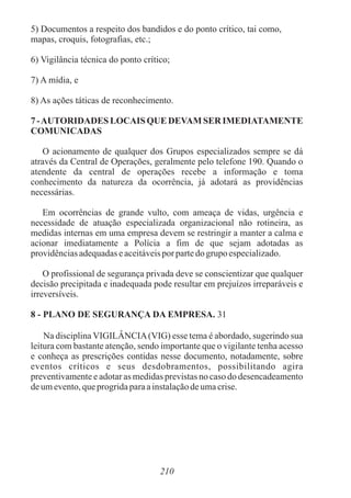 5) Documentos a respeito dos bandidos e do ponto crítico, tai como,
mapas, croquis, fotografias, etc.;
6) Vigilância técnica do ponto crítico;
7) A mídia, e
8) As ações táticas de reconhecimento.
7 -AUTORIDADES LOCAIS QUE DEVAM SER IMEDIATAMENTE
COMUNICADAS
O acionamento de qualquer dos Grupos especializados sempre se dá
através da Central de Operações, geralmente pelo telefone 190. Quando o
atendente da central de operações recebe a informação e toma
conhecimento da natureza da ocorrência, já adotará as providências
necessárias.
Em ocorrências de grande vulto, com ameaça de vidas, urgência e
necessidade de atuação especializada organizacional não rotineira, as
medidas internas em uma empresa devem se restringir a manter a calma e
acionar imediatamente a Polícia a fim de que sejam adotadas as
providênciasadequadaseaceitáveispor partedo grupoespecializado.
O profissional de segurança privada deve se conscientizar que qualquer
decisão precipitada e inadequada pode resultar em prejuízos irreparáveis e
irreversíveis.
8 - PLANO DE SEGURANÇA DA EMPRESA. 31
Na disciplina VIGILÂNCIA(VIG) esse tema é abordado, sugerindo sua
leitura com bastante atenção, sendo importante que o vigilante tenha acesso
e conheça as prescrições contidas nesse documento, notadamente, sobre
eventos críticos e seus desdobramentos, possibilitando agira
preventivamente e adotar as medidas previstas no caso do desencadeamento
deumevento,queprogridaparaainstalaçãodeumacrise.
210
 
